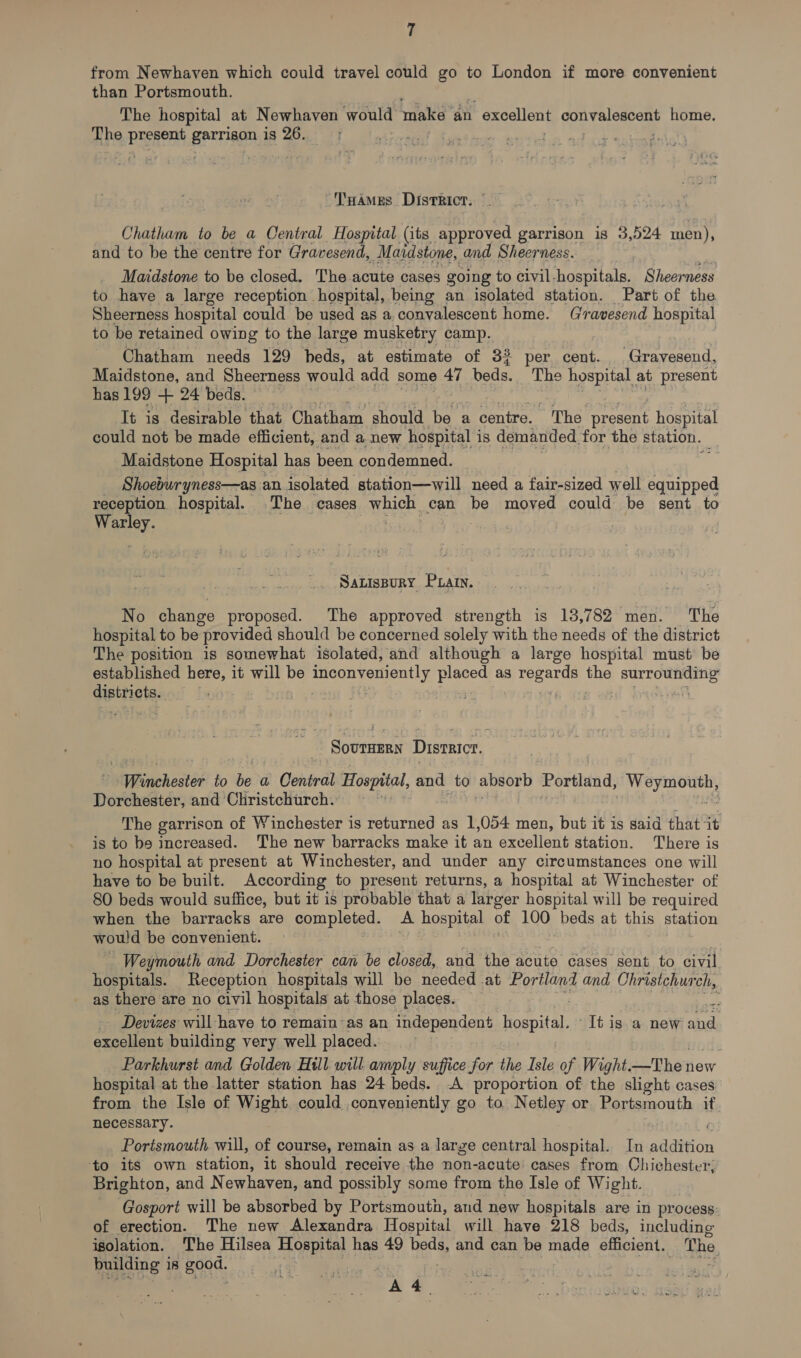 from Newhaven which could travel could go to London if more convenient than Portsmouth. The hospital at Newhaven would make “an 1 excellent RIC home. Zhe Page garrison is 26. 3 ‘THamMes District, _— Chatham to be a Central Hospital (its moenteriee garrison 18 3,524 men), and to be the centre for Gravesend, Maidstone, and Sheerness. Maidstone to be closed. The acute cases going to civil hospitals. Sheerness to have a large reception hospital, being an isolated station. Part of the Sheerness hospital could be used as a.convalescent home. Gravesend hospital to be retained owing to the large musketry camp. Chatham needs 129 beds, at estimate of 33 per cent. Gravesend, Maidstone, and Sheerness would add some 47 ‘beds. The hospital | at present has 199 + 24 beds. It is desirable that Chatham should be a . centre. “The present hospital could not be made efficient, and a new hospital is demanded. for the station. Maidstone Hospital has been condemned. Shoeburyness—as an isolated station—will ‘need a fair-sized well equipped reception hospital. The cases which can be moved could be sent to Warley. : SaLisBury Puarn. No change proposed. The approved strength is 13,782 men. The hospital to be provided should be concerned solely with the needs of the district The position is somewhat isolated, and although a large hospital must be established here, it will be eae ee ae as Seas the Stel acy Sipttigtas . athe Disrnicr. | Wsnehestée fo bed Central Hospital, and to absorb Portland, Eg Dorchester, and Christchurch. The garrison of Winchester is mae SS as 1,054 men, but it is said that 4 is to be increased. The new barracks make it an excellent station. There is no hospital at present at Winchester, and under any circumstances one will have to be built. According to present returns, a hospital at Winchester of 80 beds would suffice, but it is probable that a larger hospital will be required when the barracks are completed. A hospital of 100 beds at this station would be convenient. Weymouth and Dorchester can be closed, and the acute cases sent to civil hospitals. Reception hospitals will be needed at Portland and Christchurch, as there are no civil hospitals at those places. — | # - Devizes will-have to remain as an independent paechet re It is ‘a new and cena building very well placed. Parkhurst and Golden Hill will amply suffice for the Isle of Wight. -_Thei new hospital at the latter station has 24 beds. A proportion of the slight cases from the Isle of Wight could conveniently go to Netley or Portsmouth if necessary. Portsmouth will, of course, remain as a large central hospital. In addition to its own station, it should receive the non-acute cases from Chichester, Brighton, and Newhaven, and possibly some from the Isle of Wight. Gosport will be absorbed by Portsmouth, and new hospitals are in process: of erection. The new Alexandra Hospital will have 218 beds, including isolation. The Hilsea es, has 49 pene and can be made efficient. The building i 18 good. eat, A 4