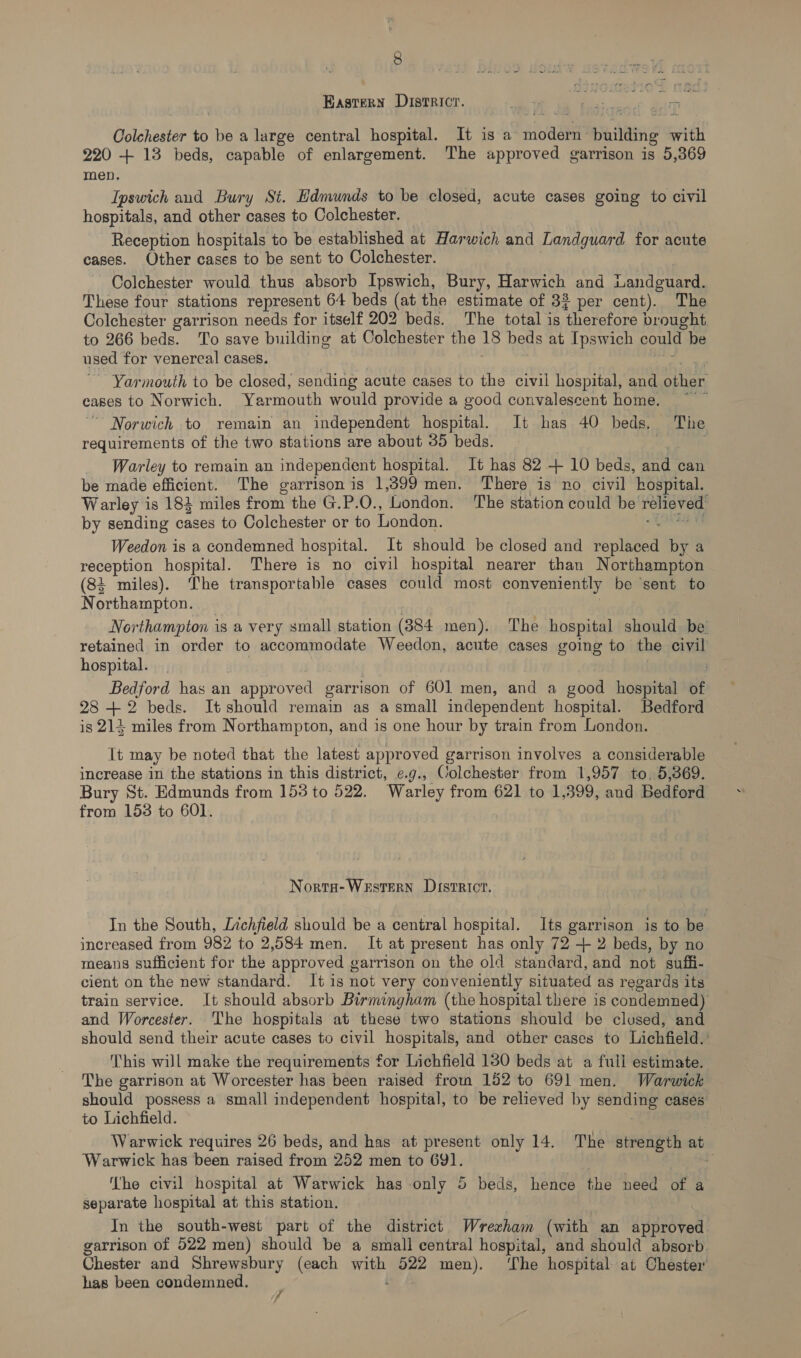 Kastern Districr. Se a. i ds oa Colchester to be a large central hospital. It is a ode pulling arith 220 + 13 beds, capable of enlargement. The approved garrison is 5,369 men. Ipswich and Bury St. Edmunds to be closed, acute cases going to civil hospitals, and other cases to Colchester. Reception hospitals to be established at Harwich and Landguard for acute cases. Other cases to be sent to Colchester. Colchester would thus absorb Ipswich, Bury, Harwich and wandguard. These four stations represent 64 beds (at the estimate of 33 per cent). The Colchester garrison needs for itself 202 beds. The total is Vherstore) brought. to 266 beds. To save building at Colchester the 18 beds at Ipswich could be used for venereal cases. Yarmouth to be closed, sending acute cases to the civil hospital, and other cages to Norwich. Yarmouth would provide a good convalescent home. ' ~ Norwich to remain an independent hospital. It has 40 beds. The requirements of the two stations are about 35 beds. ; Warley to remain an independent hospital. It has 82 + 10 beds, and can be made efficient. The garrison is 1,399men. There is no civil hospital. Warley is 183 miles from the G.P.O., London. The station could be relieved’ by sending cases to Colchester or to London. Weedon is a condemned hospital. It should be closed and sepllen by a reception hospital. There is no civil hospital nearer than Northampton (84 miles). The transportable cases could most conveniently be ‘sent to Northampton. Northampton isa very small station (384 men). The hospital should be retained in order to accommodate Weedon, acute cases going to the civil hospital. Bedford has an | approved garrison of 601 men, and a good hospital of 28 +2 beds. It should remain as a small independent hospital. Bedford is 214 miles from Northampton, and is one hour by train from London. It may be noted that the latest approved garrison involves a considerable increase in the stations in this district, e.g., Colchester from 1,957 to, 5,369. Bury St. Edmunds from 153 to 522. Warley from 621 to 1,399, and Bedford from 153 to 601. Norta-Western District. In the South, Lnchfield should be a central hospital. Its garrison is to be increased from 982 to 2,584 men. It at present has only 72 + 2 beds, by no means sufficient for the approved garrison on the old standard, and not suffi- cient on the new standard. It is not very conveniently situated as regards its train service. It should absorb Birmingham (the hospital there is condemned) and Worcester. The hospitals at these two stations should be clused, and should send their acute cases to civil hospitals, and other cases to Lichfield.’ This will make the requirements for Lichfield 1380 beds at a fuli estimate. The garrison at Worcester has been raised froin 152 to 691 men. Warwick should possess a small independent hospital, to be relieved by sending cases to Lichfield. Warwick requires 26 beds, and has at present only 14. The strength at Warwick has been raised from 252 men to 691. 7 ‘fhe civil hospital at Warwick has only 5 beds, hence the need of a separate hospital at this station. In the south-west part of the district Wrexham (with an approved garrison of 522 men) should be a small central hospital, and should absorb. Chester and Shrewsbury (each wi Pee men). ‘The hospital at Chester’ has been condemned.