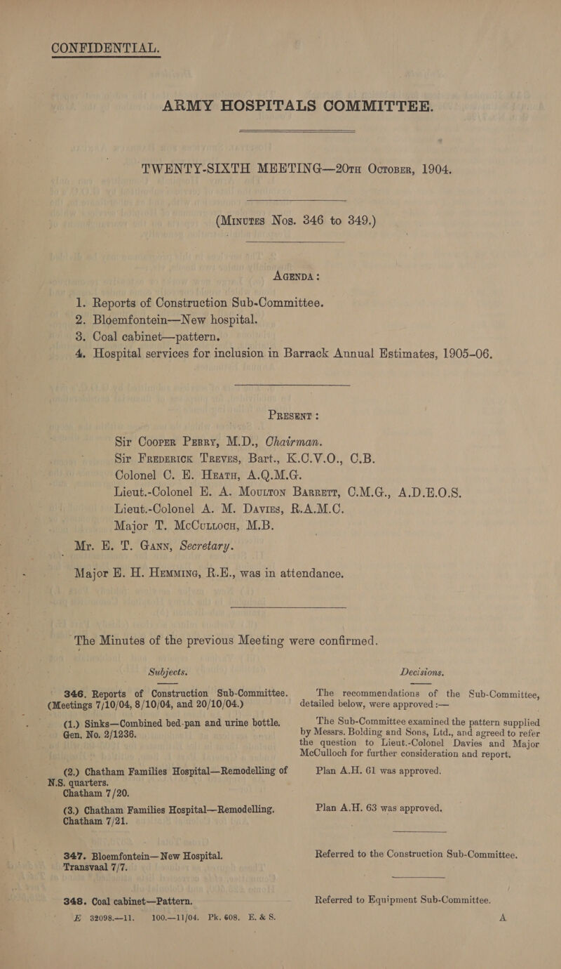 ARMY HOSPITALS COMMITTEE. TWENTY-SIXTH MEETING—20rx Octoper, 1904. (Minutes Nos. 346 to 349.)  AGENDA: 1. Reports of Construction Sub-Committee. 2. Bloemfontein—New hospital. 3. Coal cabinet—pattern. 4, Hospital services for inclusion in Barrack Annual Estimates, 1905-06. PRESENT : Sir Cooper Perry, M.D., Chairman. Sir Freperick Treves, Bart., K.C.V.O., C.B. Colonel C. E. Heatu, A.Q.M.G. Lieut.-Colonel EK. A. Movutron Barrert, C.M.G., A.D.E.O.S. Lieut.-Colonel A. M. Davies, R.A.M.C. Major T. McCuttoca, M.B. Mr. EH. T. Gann, Secretary. Major H. H. HemMine, R.E., was in attendance. The Minutes of the previous Meeting were confirmed.   Subjects. Decisions. 346. Reports of Construction Sub-Committee. The recommendations of the Sub-Committee, (Meetings 7/10/04, 8/10/04, and 20/10/04.) detailed below, were approved :— | (1.) Sinks—Combined bed-pan and urine bottle. The Sub-Committee examined the pattern supplied Gen. No. 2/1236. by Messrs. Bolding and Sons, Ltd., and agreed to refer the question to Lieut.-Colonel Davies and Major McCulloch for further consideration and report. (2.) Chatham Families Hospital—Remodelling of Plan A.H. 61 was approved. N.S. quarters. Chatham 7/20. (3.) Chatham Families Hospital—Remodelling. Plan A.H. 63 was approved. Chatham 7/21. ' 347. Bloemfontein— New Hospital. Referred to the Construction Sub-Committee. Transvaal 7/7. 348. Coal cabinet—Pattern. Referred to Equipment Sub-Committee. E 3209811. 100.--11/04. Pk. 608. E.&amp;S. &amp;