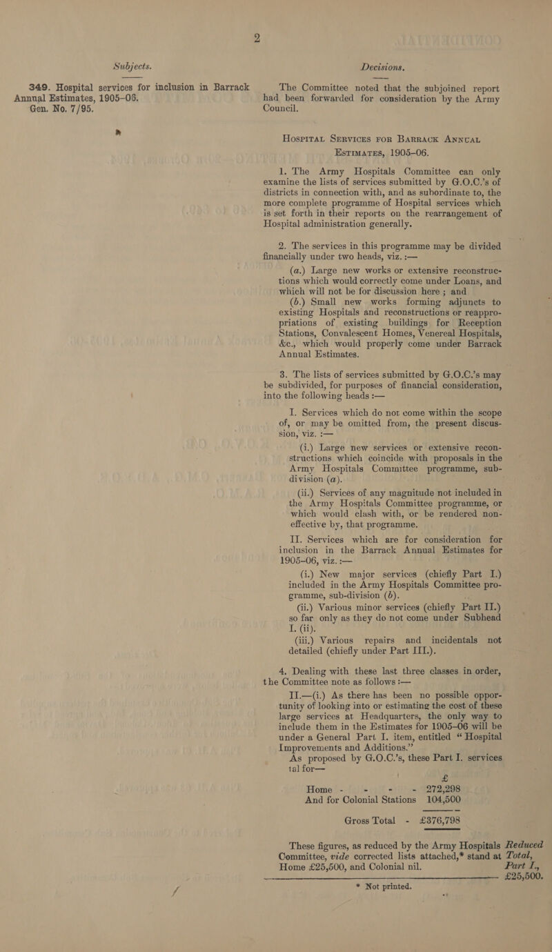  349. Hospital services for inclusion in Barrack Annual Estimates, 1905-05. Gen. No. 7/95. The Committee noted that the subjoined report had been forwarded for consideration by the Army Council. Hospitat SERVICES FOR BARRACK ANNUAL Estimates, 1905-06. 1, The Army Hospitals Committee can only examine the lists of services submitted by G.O.C.’s of districts in connection with, and as subordinate to, the more complete programme of Hospital services which is set forth in their reports on the rearrangement of Hospital administration generally. 2. The services in this programme may be divided financially under two heads, viz. :— (a.) Large new works or extensive reconstruc- tions which would correctly come under Loans, and which will not be for discussion here ; and (6.) Small new works forming adjuncts to existing Hospitals and reconstructions or reappro- priations of existing buildings for Reception Stations, Convalescent Homes, Venereal Hospitals, &amp;c., which would properly come under Barrack Annual Estimates. be subdivided, for purposes of financial consideration, into the following heads :— I. Services which do not come within the scope of, or may be omitted from, the present discus- sion, viz. :— (i.) Large new services or extensive recon- structions which coincide with proposals in the division (a). (ii.) Services of any magnitude not included in the Army Hospitals Committee programme, or which would clash with, or be rendered non- effective by, that programme. II. Services which are for consideration for inclusion in the Barrack Annual. Estimates for 1905-06, viz. :— (i.) New major services (chiefly Part I.) included in the Army Hospitals Committee pro- gramme, sub-division (6). (ii.) Various minor services (chiefly Part II.) so far only as they do not come under Subhead I. (ii). (iii.) Various repairs and _ incidentals detailed (chiefly under Part III.). not 4, Dealing with these last three classes in order, the Committee note as follows :— II.—(i.) As there has been no possible oppor- tunity of looking into or estimating the cost of these large services at Headquarters, the only way to include them in the Estimates for 1905-06 will be under a General Part I. item, entitled “ Hospital Improvements and Additions.” As proposed by G.O.C.’s, these Part I. services tal for— £ Home - - - - 272,298 And for Colonial Stations 104,500  Gross Total - £376,798 These figures, as reduced by the Army Hospitals Committee, vzde corrected lists attached,* stand at Home £25,500, and Colonial nil.  * Not printed. Reduced Total, Part I., £25,500.