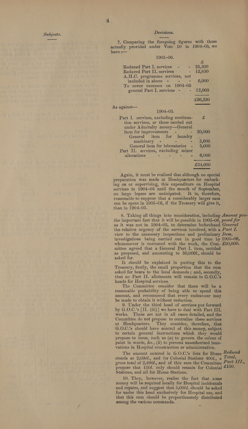 Subjects. Decisions. 7. Comparing the foregoing figures with those actually provided under Vote 10 in 1904-05, we ae   have :— 1905-06. £ Reduced Part I. services’ - - 25,500 Reduced Part II. services - 12,830 A.H.C. programme services, not included in above - - - 6,000 To cover excesses on 1904-05 general Part I. services - - 12,000 £56,330 As against-— 1904-05. Part I. services, excluding continua- £ tion services, or those carried out under Admiralty money—General item for improvements’ - - 20,000 General item for laundry , machinery - - - 3,600 General item for laboratories - 5,000 Part II. services, excluding minor alterations - - - - 6,000 £34,600  Again, it must be realised that although no special preparation was made at Headquarters for embark- ing on or supervising, this expenditure on Hospital services in 1904-05 until the month of September, no large lapses are anticipated. It is, therefore, reasonable to suppose that a considerably larger sum can be spent in 1905-C6, if the Treasury will give it, than in 1904-05. 8. Taking all things into consideration, including Amount pro- the important fact that it will be possible in 1905-06, posed for as it was not in 1904-05, to determine beforehand General the relative urgency of the services involved, with a Part J. view to the necessary inspections and preliminary Jtem, investigations being carried out in good time by 1905-06, whomsoever is entrusted with the work, the Com- £50,000. mittee agreed that a General Part I. item, entitled as proposed, and amounting to 50,000/., should be asked for. It should be explained in putting this to the Treasury, firstly, the small proportion that the sum asked for bears to the local demands; and, secondly, that no Part II. allotments will remain in G.O.C.’s . hands for Hospital services. The Committee consider that there will be a reasonable probability of being able to spend this amount, and recommend that every endeavour may be made to obtain it without reduction. 9. Under the third head of services put forward by G.O.C.’s [II. (i1i)] we have to deal with Part III. works. ‘These are not in all cases detailed, and the Committee do not propose to centralise these services at Headquarters. They consider, therefore, that G.O.C.’s should have contre] of this money, subject to certain general instructions which they would propose to issue, such as (a) to govern the colour of paint in wards, &amp;c., (6) to prevent unauthorised inno- vations in Hospital construction or administration. The amount entered in G!O.C.’s lists for Home “educed stands at 2,090/., and for Colonial Stations 4002., a Zotal, gross total of 2,490/., and of this sum the Committee Part LIT, propose that 150/. only should remain for Colonial £150. Stations, and nil for Home Stations. 10. They, however, realise the fact that some money will be required locally for Hospital incidentals and repairs, and suggest that 5,000/. should be asked for under this head exclusively for Hospital use, and that this sum should be proportionately distributed among the various commands,