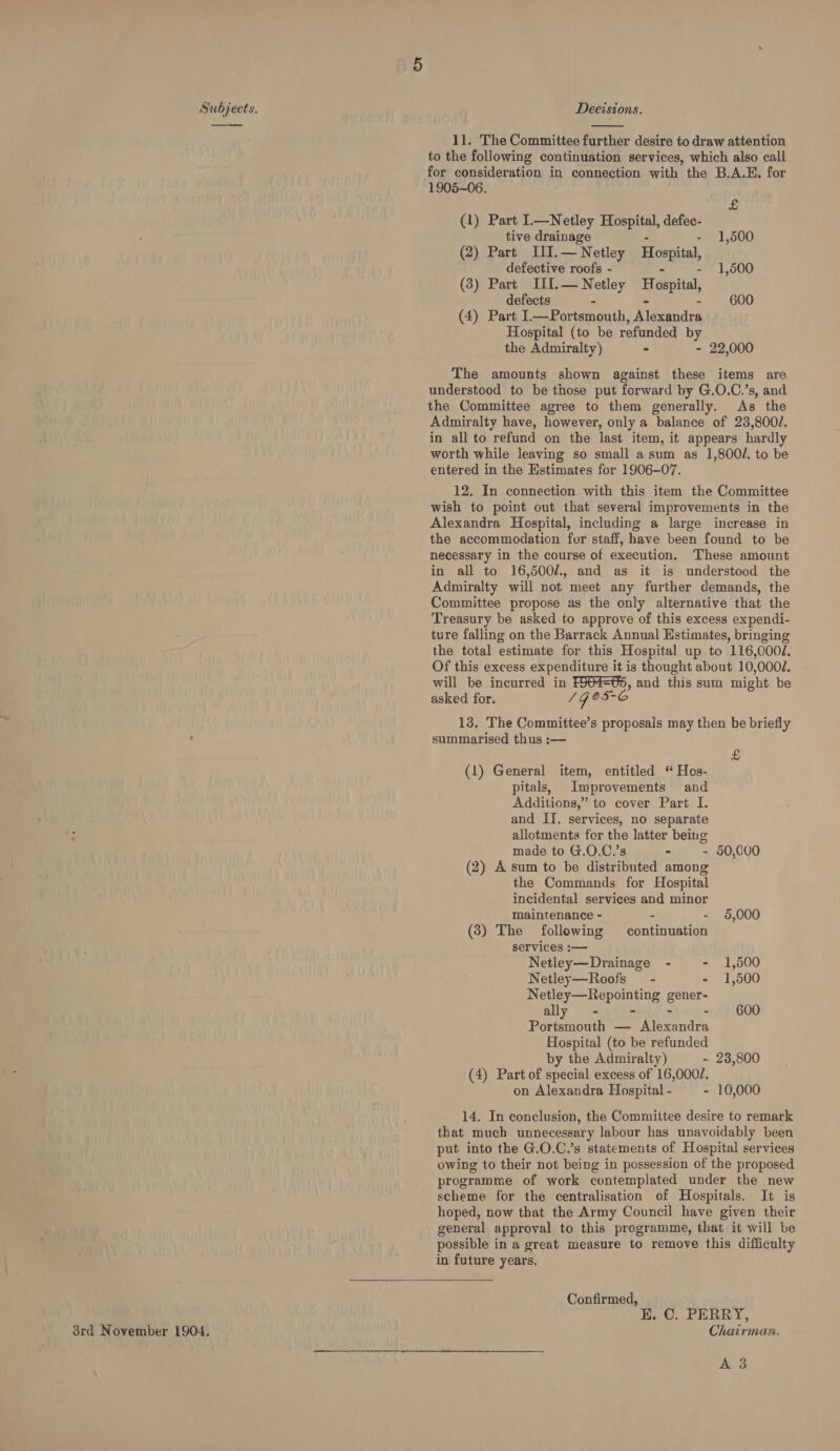 ——  11. The Committee further desire to draw attention to the following continuation services, which also call for consideration in connection with the B.A.E. for 1905-06. £ (1) Part L—Netley Hospital, defec- tive drainage - - 1,500 (2) Part III.— Netley om defective roofs - - 1,500 (3) Part III.— Netley Hospital, defects - 600 (4) Part I.—Portsmouth, Mexaudea Hospital (to be refunded by the Admiralty) - - 22,000 The amounts shown against these items are understood to be those put forward by G.O.C.’s, and the Committee agree to them generally. As the Admiralty have, however, only a balance of 23,800/. in all to refund on the last item, it appears hardly worth while leaving so small asum as 1,800/. to be entered in the Estimates for 1906-07. 12. In connection with this item the Committee wish to point out that several improvements in the Alexandra Hospital, including a large increase in the accommodation for staff, have been found to be necessary in the course of execution. These amount in all to 16,500/., and as it is understood the Admiralty will not meet any further demands, the Committee propose as the only alternative that the Treasury be asked to approve of this excess expendi- ture falling on the Barrack Annual Estimates, bringing the total estimate for this Hospital up to 116,000/. Of this excess expenditure it is thought about 10,0004. will be incurred in ee and this sum might be asked for. / Ge 5-6 13, The Committee’s proposals may then be briefly summarised thus :— £ (1) General item, entitled ‘“ Hes- pitals, Improvements and Additions,” to cover Part I. and II. services, no separate ‘ . allotments for the latter being made to G.O.C.’s - - 50,000 (2) A sum to be distributed among the Commands for Hospital incidental services and minor maintenance - - - 5,000 (8) The following continuation services :— Netley—Drainage - - 1,500 Netley—Roofs - - 1,500 Netley—Repointing gener? ally - - - 600 Portsmouth — Ae radrs Hospital (to be refunded by the Admiralty) ~ 23,800 (4) Part of special excess of 16,0002. on Alexandra Hospital - - 10,000 14. In conclusion, the Committee desire to remark that much unnecessary labour has unavoidably been put into the G.O.C.’s statements of Hospital services owing to their not being in possession of the proposed programme of work contemplated under the new scheme for the centralisation of Hospitals. It is hoped, now that the Army Council have given their general approval to this programme, that it will be possible in a great measure to remove this difficulty in future years.  Confirmed, E. C. PERRY, 3rd November 1904, Chairman. A 3