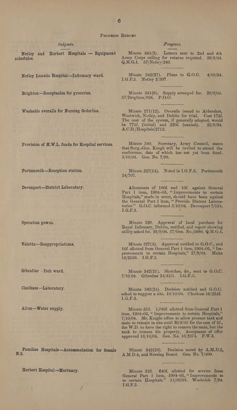 Netley and Herbert Hospitals — Equipment schedules. Netley Lunatic Hospital—Infirmary ward. Brighton—Receptacles for groceries. Washable overalls for Nursing Orderlies. Provision of M.W.L. funds for Hospital services. Portsmouth—Reception station. Devonport—District Laboratory. Operation gowns. Valetta—Reappropriations. Gibraltar - Itch ward. Chatham—Laboratory. Alton—Water supply. 2 ee Hospitals—Accommodation for female Herbert Hospital—Mortuary.  Minute 341(2). Letters sent to 2nd and 4th Army Corps calling for returns required. 29/9/04. Q.M.G.1. 57/Netley/240. Minute 3842(27). Plans to G.O.C. 4/10/04. I.G.F.3. Netley 2/307. Minute 341(6). Supply arranged for. 29/9/04. 57/Brighton/804. P.O.O. Minute 271(12). Overalls issued to Aldershot, Woolwich, Netley, and Dublin for trial. Cost 1754. The cost of the system, if generally adopted, would be 7712. (initial) and 220/. (annual). 22/9/04. A.C.D./Hospitals/271 2. Minute 340. Secretary, Army Council, states that Surg.-Gen. Keogh will be invited to attend the conference, date of which has not yet been fixed. 5/10/04. Gen. No. 7/98. Minute 327(14). Noted in 1.G.F.3. 24/707. Portsmouth Allotments of 180/. and 10/. against General Part 1 item, 1904-05, “Improvements to certain Hospitals,” made in error, should have been against the General Part 1 item, ‘‘ Provide District Labora- tories.’ G.O.C. informed 5/10/04. Devonport 7/134. L.G.F.3. ; Minute 328. Approval of local purchase for ~ Royal Infirmary, Dublin, notified, and report showing utility asked for. 26/9/04. 57/Gen. No./5686. Q.M.G.1. Minute 327(5). Approval notified to G.O.C., and 101. allotted from General Part 1 item, 1904-05, “ Im- provements to certain Hospitals,” 27/9/04. Malta 16/2559. I.G.F.3. Minute 342(21). Sketches, &amp;e., sent to G.O.C. 7/10/04. Gibraltar 24/43/1. LG.F.3. Minute 342(24). Decision notified and G.O.C. asked to suggest a site. 10/10/04. Chatham 16/2223. 1.G.F-3. Minute 335. 1,040/. allotted from General Part 1 item, 1904-05, “ Improvements to certain Hospitals,” 7/10/04. Mr. Knight offers to allow present tank and main to remain in situ until 30/9/05 for the sum ef 52., the W.D. to have the right to remove the main, but the tank to remain his property, Acceptance of offer approved 13/10/04, Gen. No. 16/2374, F.W.3. Minute 342(23). Decision noted by A.M.D.2, A.M.D.4, and Nursing Board. Gen. No. 7/100. Minute 325. 640/. allotted for service from General Part 1 item, 1904-05, “ Improvements to to certain Hospitals.” 11/10/04. Woolwich 7/84. L.G.F.3.