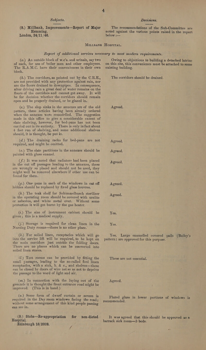  (8.) Millbank, Improvements—Report of Major Hemming. London, 24/11/46. The recommendations of the Sub-Committee are below :— (a.) An outside block of w.c’s. and urinals, say two of each, for use of boiler men and other employees. The R.A.M.C. have their conveniences in their own block. (b.) The corridors, as pointed out by the C.R.E., are not provided with any protection against rain, nor are the floors drained to downpipes. In consequence, after driving rain a great deal of water remains on the floors of the corridors and cannot get away. It will be for decision whether the corridors should remain open and be properly drained, or be glazed in, (c.) The slop sinks in the annexes are of the old pattern, these articles having been already ordered when the annexes were remodelled. The suggestion made in this office to give a considerable extent of slate shelving, however, for bed-pans has not been carried out inits entirety. There is only in fact about 4 feet run of shelving, and some additional shelves should, it is thought, be put in. (d.) The draining racks for bed-pans are not required, and might be omitted. (e.) The slate partitions in the annexes should be painted with gloss enamel. (f.) It was noted that radiators had been placed in the cut off passages leading to the annexes, these are wrongly so placed and should not be used, they might well be removed elsewhere if other use can be found for them. (g.) One pane in each of the windows in cut off lobbies should be replaced by fixed glass louvres. (h.) The teak shelf for Schimmelbusch sterilizer in the operating room should be covered with uralite or asbestos, and white metal over. Without some protection it will get burnt by the gas heater. (¢.) The size of instrument cabinet should be given; this is a medical supply. (j.) Storage is required for clean linen in the Nursing Duty rooms—there is no other place. (k.) For soiled linen, receptacles which will go into the service lift will be required, to be kept on the main corridors just outside the folding doors. ‘bere are no places which can be converted into soiled linen stores. be provided by fitting the small passages, leading to the so-called foul linen receptacles, with a sink, h. &amp; c., and shelves—these can be closed by doors of wire net so as not to deprive the passage to the ward of light and air. (1.) Test rooms can (m.) In connection with the laying out of the grounds it is thought the front entrance road might be improved. (This is in band.) (x.) Some form of dwarf curtain or screen is required in the Day room windows facing the road; without some arrangement of this kind people passing ean see in. (9.) Stobs—Re-appropriation for non-dieted Hospital. Edinburgh 16/2028. fe Owing to objections to building a detached latrine on this site, this convenience must be attached to some existing building. The corridors should be drained. Agreed. Agreed. Agreed. Agreed. Agreed. Agreed. Yes. Yes. Yes. Large enamelled covered pails (Bailey’s pattern) are approved for this purpose. These are not essential. Agreed. Fluted glass in lower portions of windows is recommended. It was agreed that this should be approved as a barrack sick room—3 beds.