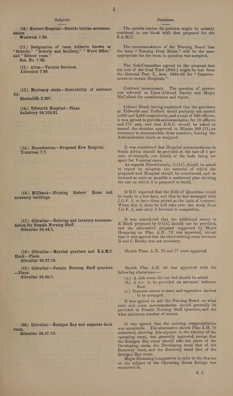 (10.) Herbert Hospital—Outside latrine accommo- dation. Woolwich 7/90. (11.) Designation of room hitherto known as “Qrderly,” “Orderly and Scullery,” ‘“ Ward Office,” and “ Sisters’ room.” Gen. No. 7/96. (12.) Alton—Various Services. Aldershot 7/96. (13.) Mortuary sinks—Desirability of contract for. Shorncliffe 2/307. (14.) Tidworth Hospital—Plans. Salisbury 24/105/21. (15.) Bloemfontein—Proposed New Hospital. Transvaal 7/7. (16.) Millbank—Nursing Sisters’ Home and accessory buildings. (17.) Gibraltar—Retiring and lavatory accommo- dation for Female Nursing Staff. Gibraltar 24/44/1. (18.) Gibraltar—Married quarters and R.A.M.C. Block—Plans. Gibraltar 24/27/18. (19.) Gibraltar—Female Nursing Staff quarters —Plans. Gibraltar 24/40/1. (20.) Gibraltar—Rontgen Ray and separate dark room. Gibraltar 24/37/13.  The outside latrine for patients might be suitably combined in one block with that proposed for the R.A.M.C, The recommendation of the Nursing Board that the term “ Nursing Duty Room” will be the most appropriate for the room in question was accepted. The Sub-Committee agreed to the proposal that the cost of the Coal Yard (300/.) might be met from the General Part I., item 1904-05 for “ Improve- ments to certain Hospitals,” Contract unnecessary. The question of pattern was referred to Lieut.-Colonel Davies and Major McCulloch for consideration and report. Colonel Heath having explained that the garrisons at Tidworth and Bulford would probably not exceed 5,000 aud 2,000 respectively, and a total of 350 officers, it was agreed to provide accommodation for 18 officers and 175 men, and that D.B.C. sbould be asked to amend the sketches approved in Minute 309 (11) as necessary to accommodate these numbers, leaving the Administration block as designed. It was considered that Hospital accommodation in South Africa sheuld be provided at the rate of 5 per cent. of strength, one fourth of the beds being set apart for Venereal cases. As regards Bloemfontein, G.O.C. should be asked to report by telegram the material of which the proposed new Hospital should be constructed, and to forward as soon as possible a contoured plan showing the site on which it is proposed to build. D B.C. reported that the Bills of Quantities would be ready in a few days, and that he had arranged with LG.E. 3, to have them priced as the basis of contract. When this is done he will take over the work from L.G.F. 3, and carry it forward to completion. It was considered that the additional storey to E Block proposed by G.O.C, should not be provided, and the alternative proposal suggested by Major Hemming on Plan A.H. 72 was approved, except that it was agreed that the third retiring room between B and C Blocks was not necessary. Sketch Plans A.H. 76 and 77 were approved. Sketch Plan A.H. 48 was approved with the following alterations :— (a.) A sick room for one bed should be added. (b.) A w.c. to be provided on servants’ bedroom floor. (c.) Separate access to meat and vegetables larders to be arranged. It was agreed to ask the Nursing Board on what scale sick room accommodation should generully be provided in Female Nursing Staff Quarters, and for what minimum number of nurses. It was agreed that the existing reappropriation was unsuitable. The alternative sketch Plan A.H.78 submitted, showing this adjunct in the vicinity of the operating room, was generally approved, except that the Rontgen Ray room should take the place of the Developing room, the Developing room that of the Recovery ward, and the Recovery ward that of the Rontgen Ray room. Major Hemming’s suggestion to refer to the Station on the subject of the Operating Room fittings was eencurred in, A 3