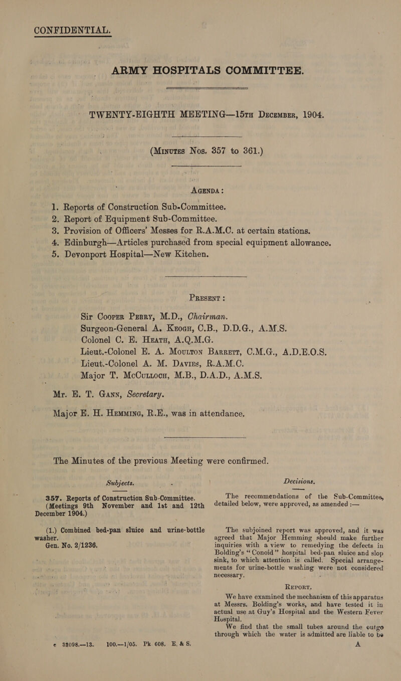 CONFIDENTIAL. ARMY HOSPITALS COMMITTEE. TWENTY-EIGHTH MEETING—15ra Decemsrr, 1904. (Minutes Nos. 357 to 361.) AGENDA: 1. Reports of Construction Sub-Committee. 2. Report of Equipment Sub-Committee. 3. Provision of Officers’ Messes for R.A.M.C. at certain stations. 4, Edinburgh—Articles purchased from special equipment allowance. 5. Deyonport Hospital—New Kitchen. PRESENT : Sir Cooper Perry, M.D., Chairman. Surgeon-General A. Kzoau, C.B., D.D.G., A.MS. Colonel C. E. Hearn, A.Q.M.G. Lieut.-Colonel E. A. Movutton Barrert, C.M.G., A.D.E.O.S. Lieut.-Colonel A. M. Davis, R.A.M.C. Major T. McCuntocn, M.B., D.A.D., A.M.S, Mr. HE. T. Gann, Secretary. Major E. H. Hemnine, R.E., was in attendance, The Minutes of the previous Meeting were confirmed. Subjects. , Decisions. eee  357. Reports of Construction Sub-Committee. The recommendations of the Sub-Committee, (Meetings 9th November and 1st and 12th ‘etailed below, were approved, as amended :— December 1904.) (1.)} Combined bed-pan sluice and urine-bottle The subjoined report was approved, and it was washer. agreed that Major Hemming should make further Gen. No, 2/1236, inquiries with a view to remedying the defects in Bolding’s “‘Conoid” hospital bed-pan sluice and slop sink, to which attention is called. Special arrange- ments for urine-bottle washing were not considered necessary. ‘ REPORT. We have examined the mechanism of this apparatus at Messrs. Bolding’s works, and have tested it in actual use at Guy’s Hospital and the Western Fever Huspital. We find that the small tubes around the outgo through which the water is admitted are liable to be e 8209813. 100,--1/05. Pk. 608, E.&amp;S. A