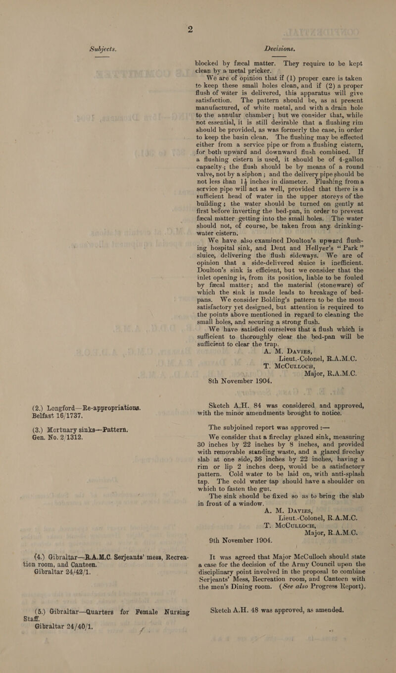  Belfast 16/1737. (3.) Mortuary sinks—Pattern. Gen. No. 2/1312. tion room, and Canteen. Gibraltar 24/42/1. Staff. Gibraltar 24/40/1.  blocked by fecal matter. They require to be kept clean by a metal pricker. We are of opinion that if (1) proper care is taken to keep these small holes clean, and if (2) a proper flush of water is delivered, this apparatus will give satisfaction. The pattern should be, as at present manufactured, of white metal, and with a drain hole to the annular chamber; but we consider that, while not essential, it is still desirable that a flushing rim should be provided, as was formerly the case, in order to keep the basin clean. The flushing may be effected either from a service pipe or from a flushing cistern, a flushing cistern is used, it should be of 4-gallon capacity; the flush should be by means of a round valve, not by asiphon ; and the delivery pipe should be not less than 1} inches in diameter. Flushing froma service pipe will act as well, provided that there is a sufficient head of water in the upper storeys of the building ; the water should be turned on gently at first before inverting the bed-pan, in order to prevent feecal matter getting into the small holes. The water should not, of course, be taken from any. drinking- water cistern. We have also examined Doulton’s upward flush- ing hospital sink, and Dent and Hellyer’s “ Park ” sluice, delivering the flush sideways. We are of opinion that a_ side-delivered sluice is inefficient. Doulton’s sink is efficient, but we consider that the inlet opening is, from its position, liable to be fouled by fecal matter; and the material (stoneware) of which the sink is made leads to breakage of bed- pans. We consider Bolding’s pattern to be the most satisfactory yet designed, but attention is required to the points above mentioned in regard to cleaning _ small holes, and securing a strong flush. We have satisfied ourselves that a flush wee is sufficient to thoroughly clear the bed-pan will be © sufficient to clear the trap. A. M. Daviss, Lieut.-Colonel, R.A.M.C. T. McCuttoca, ) Major, R.A.M.C. 8th November 1904. Sketch A.H. 84 was considered and approved, with the minor amendments brought to notice. The subjoined report was approved :— We consider that a fireclay glazed sink, measuring 30 inches by 22 inches by 8 inches, and provided with removable standing waste, and a glazed fireclay slab at one side, 36 inches by 22 inches, having a rim or lip 2 inches deep, would be a satisfactory pattern. Cold water to be laid on, with anti-splash tap. The cold water tap should have a shoulder on which to fasten the gut. The sink should be fixed so as tv bring the slab in front of a window. A. M. Daviss, Lieut.-Colonel, R.A.M.C. T. McCuLtocn, Major, R.A. M.C. 9th November 1904. It was agreed that Major McCulloch should state a case for the decision of the Army Council upen the disciplinary point involved in the proposal to combine Serjeants’ Mess, Recreation room, and Canteen with the men’s Dining room. (See also Pr ogress Report). Sketch A.H. 48 was approved, as amended.