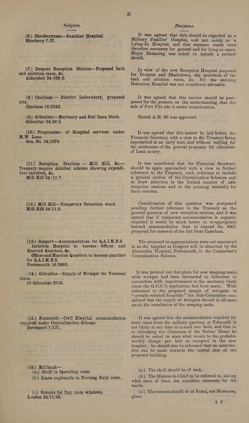 eee (6.) Shoeburyness—Families’ Hospital. Shoebury 7/27. (7.) Deepcut Reception Station—Proposed bath and ablution room, &amp;c. Aldershot 24/109/2. (8.) Chatham — District Laboratory, proposed site. Chatham 16/2223. (9.) Gibraltar—Mortuary and foul linen block. Gibraltar 24/39/5. (10.) Programme of Hospital services under M.W, Loan. « Gen. No. 24/1078. (11.) Reception Stations — Mill Hill, &amp;«.— Treasury require detailed scheme showing expendi- ture involved, &amp;c. Mill Hill ’24/11/7. (12.) Mill Hill—Temporary Detention ward. Mill Hill 24/11/6. (13.) Gosport—Accommodation for Q.A.I.M.NS. Isolation Hospital to become Offices and Married Quarters, &amp;c. Offices and Married Quarters to become quarters for UA.IL.M.NS. Portsmouth 16/3002. (14.) Gibraltar—Supply of Wringer for Venereal linen. 57/Gibraltar/8756, (15,) Falmouth—Civil Hospital accommodation required under Centralisation Scheme. Devonport 7/137, (16.) Millbank— (a.) Shelf in Operating room. (6.) Linen cupboards in Nursing Duty room, (c.) Screens for Day room windows. London 24/11/46.  It was agreed that this should be regarded as a Military Families’ Hospital, and not solely as a Lying-In Hospital, and that separate wards were therefore necessary for general and for lying-in cases. ~ ajor Hemming was asked to submit a revised sketch. ' In view of the new Reception Hospital proposed for Deepcut and Blackdown, the provision of the bath and ablution room, &amp;c. for the existing Detention Hospital was not considered advisable. It was agreed that this service should be post- poned for the present, on the understanding that the sale of Fort Pitt site is under consideration. Sketch A.H. 86 was approved. It was agreed that this matter be laid before the Financial Secretary with a view to the Treasury being approached at an early date, and without waiting for the settlement cf the general proposals for allocation of Loan money. It was considered that the Financial Secretary should be again approached with a view to further reference to the Treasury, such reference to include a general outline of the Centralisation Schemes and to draw attention to the limited number of new reception stations and to the pressing necessity for their erection. Consideration of this question was postponed pending further reference to the Treasury on the general question of new reception stations, and it was agreed that if temporary accommodation is urgently required it would be much ketter to re-appropriate barrack accommodation than to expend the 800/. preposed for removal of the hut from Caterham. The proposed re-appropriations were not concurred in as the hospital at Gosport will be absorbed by the Alexandra Hospital, Portsmouth, in the Committee’s Centralisation Scheme. It was pointed out that plans for new steeping tanks with wringer had been forwarded to Gibraltar in connection with improvements to the mortuary block since the G.O.C.’s application had been made. With reference to the proposed supply of wringers to “certain selected hospitals” the Sub-Committee con- sidered that the supply of wringers should in all cases await the iustallation of the steeping tanks. It was agreed that the accommodation required for acute cases from the military garrison at Falmouth is not likely at any time to exceed two beds, and that in so informing the Chairman of the Sailors’ Home he should be asked to state what would be the probable weekly charge per bed so occupied in the new hospital ; he should also Le informed that no contribu- tion can be made towards the capital cost of the proposed building. (a.) The shelf should be of teak. (b.) The-Matron-in-Chief to be referred to, asking what store of linen she considers necessary for the wards. (c.) The screens should be of fluted, not Muranese, glass.. A 2