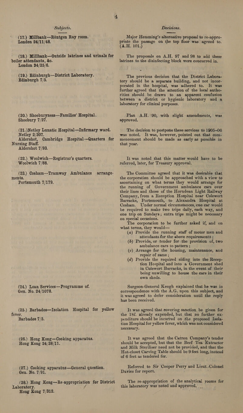 (17.) Millbank—Rontgen Ray room. London 24/11/48. (18.) Millbank—Outside latrines and urinals for boiler attendants, &amp;c. London 24/25/6. (19.) Edinburgh—District Laboratory. Edinburgh 7/5. (20.) Shoeburyness—Families’ Hospital . Shoebury 7/27. (21.)Netley Lunatic Hospital—Infirmary ward. Netley 2/307. Aldershot, Cambridge MHospital-—-Quarters for Nursing Staff. Aldershot 7/93. (22.) Woolwich—Registrar’s quarters. Woolwich 7/88. (23.) Cosham—Tramway Ambulance ments. Portsmouth 7/179. arrange- (24.) Loan Services—Programme of. Gen. No. 24/1078. (25.) Barbados—Isolation Hospital for yellow fever. Barbados 7/5. (26.) Hong Kong—Cooking apparatus. Hong Kong 24/38/11. (27.) Cooking apparatus—General question. _ Gen. No. 7/91. {28.) Hong Kong—Re- approprig ian for District Laboratory. Hong Kong 7/312.  Major Hemming’s alternative proposal to re-appro- priate the passage on the top floor was agréed to. (A.H. 101.) The proposals on A.H. 97 and 98 to add these latrines to the disinfecting block were concurred in. ~ The previous decision that the District Labora- tory should be a separate building, and not incor- porated in the hospital, was adhered to. It was further agreed that the attention of the local autho- rities should. be drawn to an apparent confusion between -a district or hygienic laboratory and a laboratory for clinical purposes. Plan A.H. 90, with slight amendments, was approved. The decision to postpone these services to 1905-06 was noted. It was, however, pointed out that com- mencement should be made as early as possible in that year. It was noted that this matter would have to be referred, later, for Treasury approval. The Committee agreed that it was desirable that the corporation should be approached with a view to ascertaining on what terms they would arrange for the running of Government ambulance cars over their lines and those of the Horndean Light Railway Company, from a Reception Hospital near Colewort Barracks, Portsmouth, to Alexandra Hospital at Cosham. Under normal circumstances, one car would | be required to make two trips daily, each way, and one trip on Sundays; extra trips might be necessary on special occasions. The corporation to be further asked if, and on what terms, they would— (a) Provide the running staff of motor men and attendants for the ‘above requirements ; (b) Provide, or tender for ‘the provision of, two ambulance cars to pattern ; (c) Arrange for the housing, maintenance, and repair of same ; (d) Provide the required siding into the Recep- tion Hospital and into a Government shed . in Colewort Barracks, in the event of their being unwilling to house the cars in their own sheds. Surgeon-General Keogh explained that he was in correspondence with the A.G. upon this subject, and it was agreed to defer Sa until the reply has been received. It was agreed that eovering sanction be given for the 182. already expended, but that no further ex- penditure should be incurred on «the, proposed Isola- tion Hospital for yellow fever, which was not considered necessary. It was agreed that the Carron Company’s tender should be accepted, but that the Beef Tea Extractor and Milk Steriliser need not be provided, and that the Hot-closet Carving Table should be 9 feet long, instead of 6 feet as tendered for. Referred to Sir Cooper Perry and Lieut.-Colonel Davies for report. The re-appropriation of the ee: rooms for this laboratory was noted and SPIRE TS