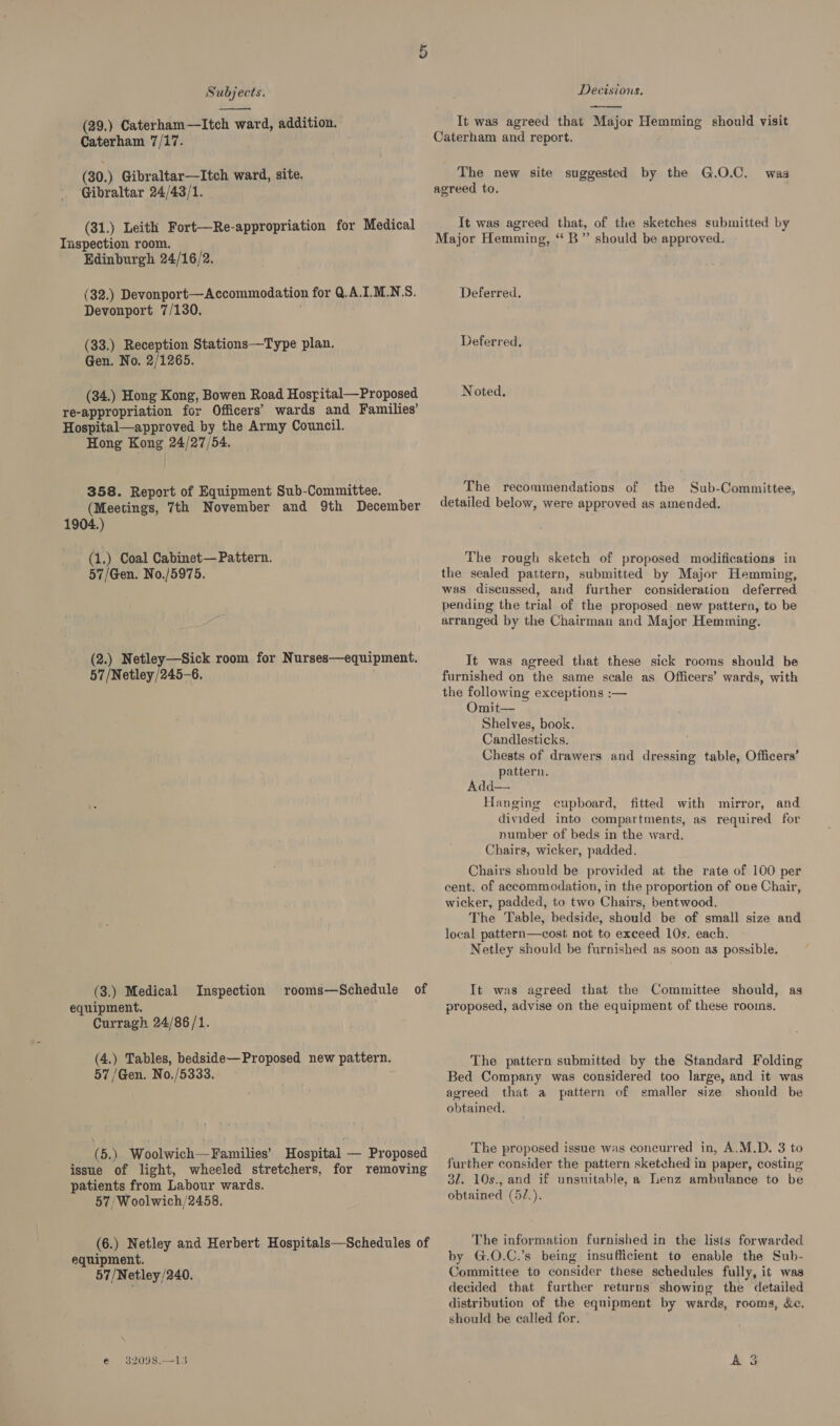 (29.) Caterham—lItch ward, addition. Caterham 7/17. (30.) Gibraltar—Itch ward, site. Gibraltar 24/43/1. (31.) Leith Fort—Re-appropriation for Medical Tispection room. Edinburgh 24/16/2. (32.) Devonport—Accommodation for Q.A.I.M.N.S. Devonport 7/130. (33.) Reception Stations—Type plan. Gen. No. 2/1265. (34.) Hong Kong, Bowen Road Hosyital—Proposed re-appropriation for Officers’ wards and Families’ Hospital—approved by the Army Council. Hong Kong 24/27/54. 358. Report of Equipment Sub-Committee. (Meetings, 7th November and 9th December 1904.) (1.) Coal Cabinet— Pattern. 57/Gen. No./5975. (2.) Netley—Sick room for Nurses—equipment. 57/Netley/245-6. (3.) Medical equipment. Curragh 24/86/1. Inspection rooms—Schedule of (4.) Tables, bedside—Proposed new pattern. 57 /Gen. No./5333. issue of light, wheeled stretchers, for removing patients from Labour wards. 57/Woolwich/2458. (6.) Netley and Herbert Hospitals—Schedules of equipment. 57/Netley/240. e 32098.—13 Ov Decisions. It was agreed that Major Hemming should visit Caterham and report. The new site suggested by the G.O.C. agreed to. was It was agreed that, of the sketches submitted by Major Hemming, ‘‘ B”’ should be approved. Deferred. Deferred, Noted. The recommendations of the Sub-Committee, detailed below, were approved as amended. The rough sketch of proposed modifications in the sealed pattern, submitted by Major Hemming, was discussed, and further consideration deferred pending the trial of the proposed new pattern, to be arranged by the Chairman and Major Hemming. It was agreed that these sick rooms should be furnished on the same scale as Officers’ wards, with the following exceptions :— Omit— Shelves, book. Candlesticks. Chests of drawers and dressing table, Officers’ pattern. Add— Hanging cupboard, fitted with mirror, and divided into compartments, as required for number of beds in the ward. Chairs, wicker, padded. Chairs should be provided at the rate of 100 per cent. of accommodation, in the proportion of one Chair, wicker, padded, to two Chairs, bentwood. The Table, bedside, should be of small size and local pattern—cost not to exceed 10s. each. Netley should be furnished as soon as possible. It was agreed that the Committee should, as proposed, advise on the equipment of these rooins. The pattern submitted by the Standard Folding Bed Company was considered too large, and it was agreed that a pattern of smaller size should be obtained. The proposed issue was concurred in, A.M.D. 3 to further consider the pattern sketched in paper, costing 31. 10s., and if unsuitable, a Lenz ambulance to be obtained (5/.). The information furnished in the lists forwarded by G.O.C.’s being insufficient to enable the Sub- Committee to consider these schedules fully, it was decided that further returns showing the detailed distribution of the equipment by wards, rooms, &amp;e. should be called for. A 3