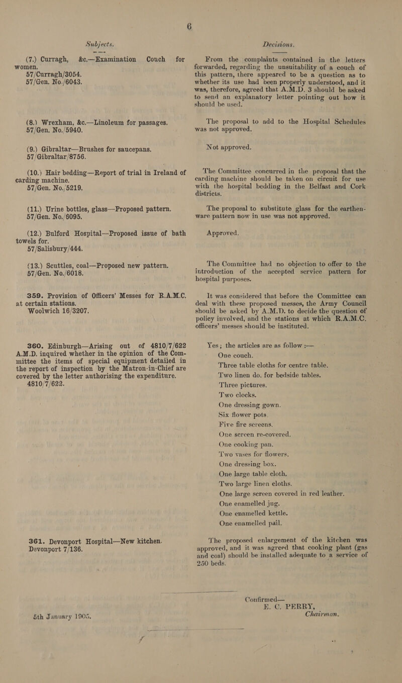 _-_—- (7.) Curragh, &amp;c—Examination Couch for women. 57/Curragh/3054. 57/Gen. No./6043. (8.) Wrexham, &amp;c.—Linoleum for passages. 57/Gen. No./5940. (9.) Gibraltar—Brushes for saucepans. 57/Gibraltar/8756. (10.) Hair bedding—Report of trial in Ireland of carding machine. 57/Gen. No./5219. (11.) Urine bottles, glass—Proposed pattern. 57/Gen. No./6095. (12.) Bulford Hospital—-Proposed issue of bath towels for. 57/Salisbury/444. (13.) Scuttles, coal—Proposed new pattern. 57/Gen. No./6018. 359. Provision of Officers’ Messes for R.A.M.C. at certain stations. Woolwich 16/3207. 360. Edinburgh—Arising out of 4810/7/622 A.M.D. inquired whether in the opinion of the Com- mittee the items of special equipment detailed in the report of inspection by the Matron-in-Chief are covered by the letter authorising the expenditure. 4810/7/622. 361. Devonport Hospital—New kitchen. Devonport 7/136.  From the complaints contained in the letters forwarded, regarding the unsuitability of a couch of this pattern, there appeared to be a question as to whether its use had been properly understood, and it was, therefore, agreed that A.M.D. 3 should be asked to send an explanatory letter pointing out how it should be used. The proposal to add to the Hospital Schedules was not approved. Not approved. The Committee concurred in the proposal that the carding machine should be taken on circuit for use with the hospital bedding in the Belfast and Cork districts. The proposal to substitute glass for the earthen- ware pattern now in use was not approved. Approved. The Committee had no objection to offer to the introdnection of the accepted service pattern for hospital purposes. It was considered that before the Committee can deal with these proposed messes, the Army Council should be asked by A.M.D. to decide the question of policy involved, and the stations at which R.A.M.C. officers’ messes should be instituted. Yes; the articles are as follow :— One couch. Three table cloths for centre table. Two linen do. for bedside tables. Three pictures. Two clocks. One dressing gown. Six flower pots, Five fire screens. One screen re-covered, One cooking pan. Two vases for flowers. One dressing box. One large table cloth. Two large linen cloths. One large screen covered in red leather. One enamelled jug. One enamelled kettle. One enamelled pail. The proposed enlargement of the kitchen was approved, and it was agreed that cooking plant (gas and coal) should be installed adequate to a service of Sth January 1905. Confirmed— E.G PERRY, Chairman.