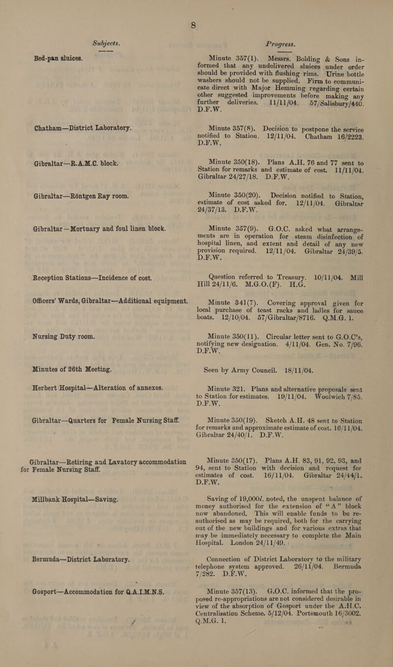 es Bed-pan sluices. Chatham—District Laboratory. Gibraltar—R.A.M.C. block. Gibraltar—Rontgen Ray room. Gibraltar —Mortuary and foul linen block. Reception Stations—Incidence of cost. Nursing Duty room. Minutes of 26th Meeting. Herbert Hospital—Alteration of annexes. Gibraltar—Quarters for Female Nursing Staff. Gibraltar—Retiring and Lavatory accommodation for Female Nursing Staff. Millbank Hospital—Saving. Bermuda—District Laboratory. * Gosport—Accommodation for 0.A.I.M.N.S,  Minute 357(1). Messrs. Bolding &amp; Sons in- formed that any undelivered sluices under order should be provided with flushing rims. Urine bottle washers should not be supplied. Firm to communi- cate direct with Major Hemming regarding certain other suggested improvements before making any Boe deliveries. 11/11/04. 57/Salisbury/440. Minute 357(8). notified to Station. D.F.W. Decision to postpone the service 12/11/04. Chatham 16/2223. Minute 350(18). Plans A.H. 76 and 77 sent to Station for remarks and estimate of cost. 11/11/04. Gibraltar 24/27/18. D.F.W. Minute 350(20). Decision notified to Station, estimate of cost asked for, 12/11/04. Gibraltar 24/37/13. D.F.W. Minute 357(9). G.O.C. asked what arrange- ments are in operation for steam disinfection of hospital linen, and extent and detail of any new Pee required, 12/11/04. Gibraltar 24/39/5. Question referred to Treasury. 10/11/04. Mill Hill 24/11/6. M.G.0.(F). H.G Minute 341(7). Covering approval given for local purchase of teast racks and ladles for sauce boats, 12/10/04. 57/Gibraltar/8716. Q.M.G. 1. Minute 350(11). Circular letter sent to G.O.C’s, notifying new designation, 4/11/04. Gen. No. 7/96. D.F.W Seen by Army Council. 18/11/04. Minute 321. Plans and alternative proposals sent to Station forestimates. 19/11/04. Woolwich 7/85. D.F.W, Minute 350(19). Sketch A.H. 48 sent to Station for remarks and approximate estimate of cost. 16/11/04. Gibraltar 24/40/1. D.F.W. . Minute 350(17), Plans A.H. 83, 91, 92, 93, and 94, sent to Station with decision and request for estimates of cost. 16/11/04. Gibraltar 24/44/1. D.F.W. Saving of 19,000/. noted, the unspent balance of money authorised for the extension of “A” block now abandoned. This will enable funds to be re- authorised as may be required, both for the carrying out of the new buildings and for various extras that may be immediately necessary to complete the Main Hospital. London 24/11/49. Connection of District Laboratory to the military telephone system approved. 26/11/04. Bermuda 7/282. D.E.W. : Minute 857(13). G.O.C. informed that the pro- posed re-appropriationus are not considered desirable in view of the absorption of Gosport under the A.H.C. Centralisation Scheme. 5/12/04. Portsmouth 16/3002. Q.M.G. 1. ia