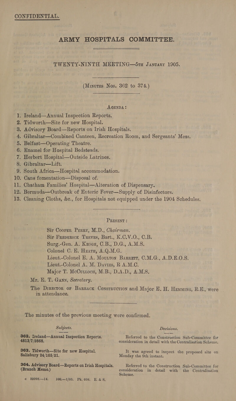 bt os bo pot fae HODOMDNANA WHE ARMY HOSPITALS COMMITTEE.  TWENTY-NINTH MHETING—5Sra January 1905. (Minutes Nos. 362 to 374.) AGENDA: Herbert Hospital—Outside Latrines. Gibraltar—Lift. Chatham Families’ Hospital—Alteration of Dispensary.  PRESENT : Sir Cooper Perry, M.D., Chairman. Sir Freperick Treves, Bart., K.C.V.O., C.B. Surg.-Gen. A. Koga, C.B., D.G., A.M.S. Colonel C. EH. Huata, A.Q.M.G. ~ Lieut.-Colonel HE. A. Movutton Barrert, C.M.G., A.D.E.O.S. Lieut.-Colonel A. M. Davizs, R A.M.C. Major T. McCuttocn, M.B., D.A.D., A.M.S. Mr. EH. T. Gann, Secretary. in attendance. The minutes of the previous meeting were confirmed. Subjects. Decisions. 362. Ireland—Annual Inspection Reports. Referred to the Construction Sub-Committee for 4813/7/2868, consideration in detail with the Centralisation Scheme. 363. Tidworth—Site for new Hospital. It was agreed to inspect the proposed site on Salisbury 24/105/21. Monday the 9th instant. 364. Advisory Board—Reports on Irish Hospitals. Referred to the Construction Sub-Committee for (Branch Memo.) consideration in detail with the Centralisation Scheme. e 32098.—-14. 100,—1/05. Pk. 608. E. &amp; S,