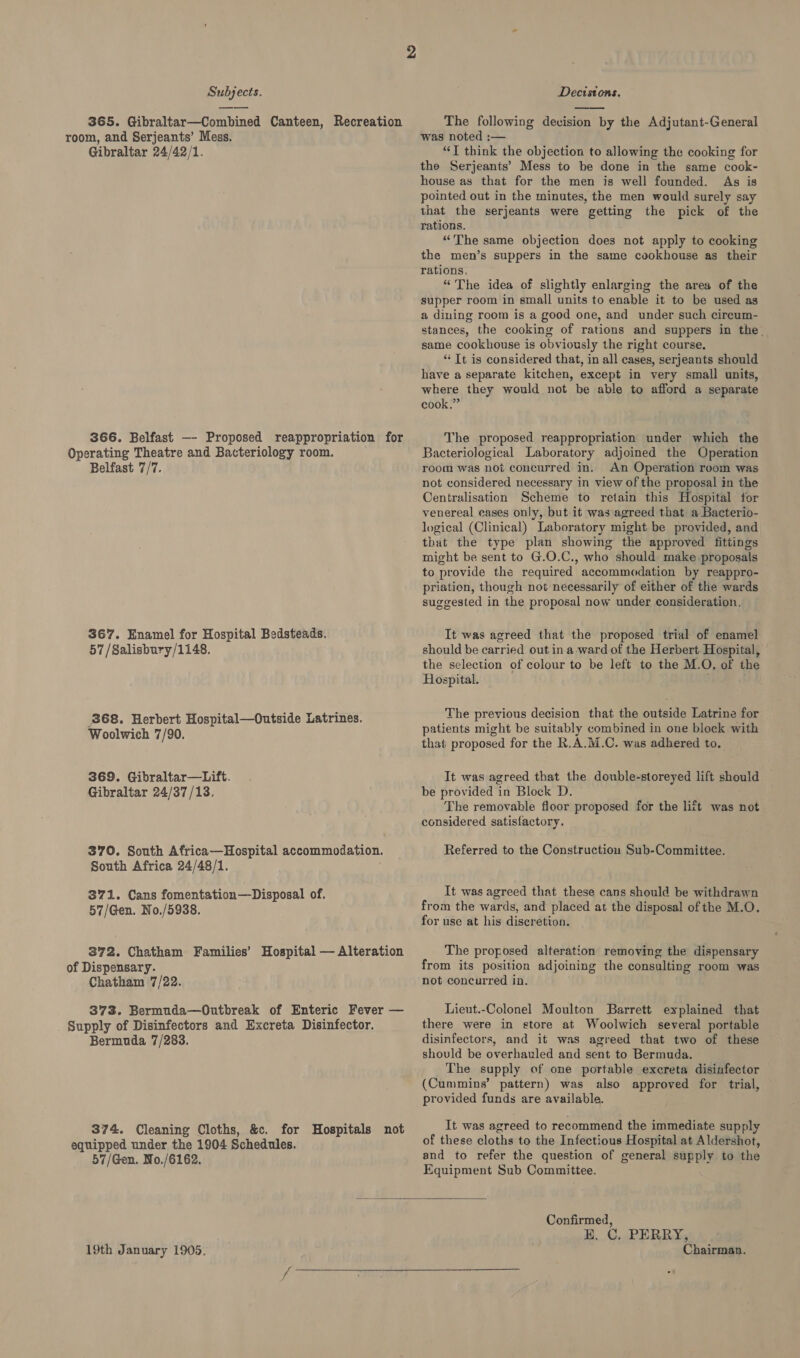 365. Gibraltar—Combined Canteen, Recreation room, and Serjeants’ Mess. Gibraltar 24/42/1. 366. Belfast —- Proposed reappropriation for Operating Theatre and Bacteriology room. Belfast 7/7. 367. Enamel for Hospital Bedsteads. 57 /Salisbury/1148. 868. Herbert Hospital—Outside Latrines. Woolwich 7/90. 369. Gibraltar—Lift. Gibraltar 24/37/13, 370. South Africa—Hospital accommodation. South Africa 24/48/1. 371. Cans fomentation—Disposal of. 57/Gen. No./5938. 372. Chatham Families’ Hospital — Alteration of Dispensary. Chatham 7/22. 373. Bermuda—Outbreak of Enteric Fever — Supply of Disinfectors and Excreta Disinfector. Bermuda 7/283. 374. Cleaning Cloths, &amp;c. for Hospitals not equipped under the 1904 Schedules. 57/Gen. No./6162.  The following devision by the Adjutant-General was noted :— “T think the objection to allowing the cooking for the Serjeants’ Mess to be done in the same cook- house as that for the men is well founded. As is pointed out in the minutes, the men would surely say that the serjeants were getting the pick of the rations. “The same objection does not apply to cooking the men’s suppers in the same cookhouse as their rations, “The idea of slightly enlarging the area of the supper room in small units to enable it to be used as a dining room is a good one, and under such cireum- stances, the cooking of rations and suppers in the. same cookhouse is obviously the right course. * Tt is considered that, in all cases, serjeants should have a separate kitchen, except in very small units, where they would not be able to afford a separate cook.” The proposed reappropriation under which the Bacteriological Laboratory adjoined the Operation room was not concurred in. An Operation room was not considered necessary in view of the proposal in the Centralisation Scheme to retain this Hospital for venereal cases only, but it was agreed that a Bacterio- logical (Clinical) Laboratory might be provided, and that the type plan showing the approved fittings might be sent to G.O.C., who should make proposals to provide the required accommodation by reappro- priation, though not necessarily of either of the wards suggested in the proposal now under consideration. It was agreed that the proposed trial of enamel should be carried out in a ward of the Herbert Hospital, the selection of colour to be left to the M.O. of the Hospital. . The previous decision that the outside Latrine for patients might be suitably combined in one block with that proposed for the R.A.M.C. was adhered to. It was agreed that the double-storeyed lift should be provided in Block D. The removable floor proposed for the lift was not considered satisfactory. Referred to the Construction Sub-Committee. It was agreed that these cans should be withdrawn from the wards, and placed at the disposal of the M.O. for use at his discretion. The proposed alteration removing the dispensary from its position adjoining the consulting room was not concurred in. Lieut.-Colonel Moulton Barrett explained that there were in store at Woolwich several portable disinfectors, and it was agreed that two of these should be overhauled and sent to Bermuda. The supply of one portable excreta disinfector (Cummins’ pattern) was also approved for trial, provided funds are available. It was agreed to recommend the immediate supply of these cloths to the Infectious Hospital at Aldershot, and to refer the question of general supply to the Equipment Sub Committee.  Confirmed, HK, C, PERRY,
