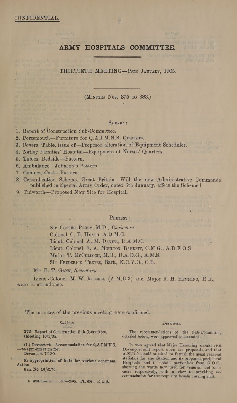 CONFIDENTIAL. ARMY HOSPITALS COMMITTEE. THIRTIETH MEETING—191H Janvary, 1905. (Minutes Nos. 375 to 383.)  AGENDA: aie . Report of Construction Sub-Committee. . Portsmouth—Furniture for Q.A.I.M.N.S. Quarters. Covers, Table, issue of—Proposed alteration of Hquipment Schedules. Netley Families’ Hospital—Equipment of Nurses’ Quarters. Tables, Bedside—Pattern. Ambulance—Johnson’s Pattern. Cabinet, Coal—Pattern. Centralisation Scheme, Great Britan—Will the new Administrative Commands published in Special Army Order, dated 6th January, affect the Scheme? 9. Tidworth—Proposed New Site for Hospital. bo WIA AE ow PRESENT: Sir Cooper Perry, M.D., Chairman. Colonel C. EK. Huatn, A.Q.M.G. Lieut.-Colonel A. M. Davies, R.A.M.C. ; Lieut.-Colonel H. A. Moutron Barrett, C.M.G., A.D.E.O.S. Major T. McCuttocu, M.B., D.A.D.G., A.M.S. Sir Freperick Treves, Bart., K.C.V.O., C.B. Mr. EH. T. Gann, Secretary. Lieut.-Colonel M. W. Russutz (A.M.D.3) and Major E. H. Hummine, R E., were in attendance. The minutes of the previous meeting were confirmed. Subjects. Decisions. 375, Report of Construction Sub-Committee. The recommendations of the Sub-Committee, (Meeting 16/1/05. detailed below, were approved as amended. {1.) Devonport—Accommodation for Q.A.I.M.N.S. It was agreed that Major Hemming should visit —re-appiopriation for. Devonport and report upon the proposals, and that Devonport 7/130. A.M.D.2 should be asked to furnish the usual venereal statistics for the Station and its proposed. peripheral ; Hospitals, and to obtain particulars from G.O.C. dation. howine th d df 3 Gen. No. 16/2176 showing the wards now used for venereal and other : . cases respectively, with a view to providing ac- commodation for the requisite female nursing staff. Re-appropriation of huts for various accommo-
