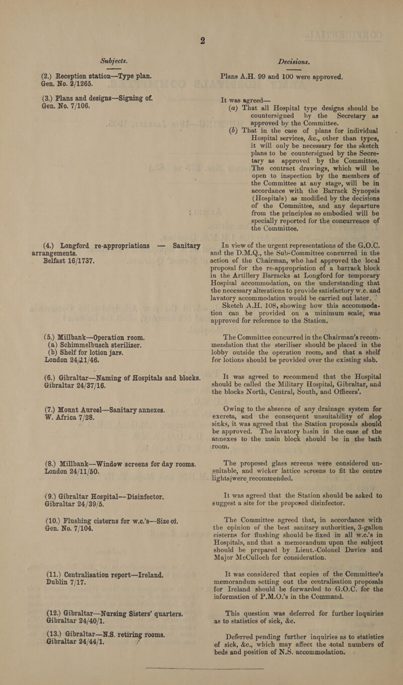  (2.) Reception station—Type plan. Gen. No. 2/1265. (3.) Plans and designs—Signing of. Gen. No. 7/106. (4.) Longford re-appropriations — arrangements. Belfast 16/1737. Sanitary (5.) Millbank—Operation room. (a) Schimmelbusch sterilizer. (b) Shelf for lotion jars. London 24/11/46. (6.) Gibraltar—Naming of Hospitals and blocks. Gibraltar 24/37/16. (7.) Mount Aureol—Sanitary annexes. W. Africa 7/28. (8.) Millbank--Window screens for day rooms. London 24/11/50. (9.) Gibraltar Hospital—— Disinfector. Gibraltar 24/39/5. (10.) Flushing cisterns for w.c.’s—Size of. Gen. No. 7/104. (11.) Centralisation report—Ireland. Dublin 7/17. (12.) Gibraltar—Nursing Sisters’ quarters. Gibraltar 24/40/1. (13.) Gibraltar—N.S. retiring rooms, Gibraltar 24/44/1,  Plans A.H. 99 and 100 were approved. It was agreed— (a) That all Hospital type designs should be countersigned hy the Secretary as approved by the Committee. (6) That in the case of plans for individual Hospital services, &amp;c., other than types, it will only be necessary for the sketch plans to be countersigned by the Secre- tary as approved by the Committee, The contract drawings, which will be open to inspection by the members of the Committee at any stage, will be in accordance with the Barrack Synopsis (Hospitals) as modified by the decisions of the Committee, and any departure from the principles so embodied will be specially reported for the concurreuce of the Committee. In view of the urgent representations of the G.O.C. and the D.M.Q., the Sub-Committee coneurred in the action of the Chairman, who had approved the local proposal for the re-appropriation of a barrack block in the Artillery Barracks at Longford for temporary Hospital accommodation, on the understanding that the necessary alterations to provide satisfactory w.c. and lavatory accommodation would be carried out later. | Sketch A.H. 108, showing how this accommoda- tion can be provided on a minimum scale, was approved for reference to the Station. The Committee concurred in the Chairman’s recom- mendation that the steriliser should be placed in the lobby outside the operation room, and that a shelf for lotions should be provided over the existing slab. It was agreed to recommend that the Hospital should be called the Military Hospital, Gibraltar, and the blocks North, Central, South, and Officers’. Owing to the absence of any drainage system for excreta, and the consequent unsuitability of slop sinks, it was agreed that the Station proposals should be approved. The lavatory basin in the case of the annexes to the main block should be in the bath room. The proposed glass screens were considered un- suitable, and wicker lattice screens to fit the centre It was agreed that the Station should be asked to suggest a site for the proposed disinfector. The Committee agreed that, in accordance with the opinion of the best sanitary authorities, 3-gallon cisterns for flushing should be fixed in all w.c.’s in Hospitals, and that a memorandum upon the subject should be prepared by Lieut.-Colonel Davies and Major McCulloch for consideration. It was considered that copies of the Committee’s memorandum setting out the centralisation proposals for Ireland should be forwarded to G.O.C. for the information of P.M.O.’s in the Command. This question was deferred for further inquiries as to statistics of sick, &amp;c. Deferred pending further inquiries as to statistics of sick, &amp;c., which may affect the -total numbers of beds and position of N.S. accommodation. 