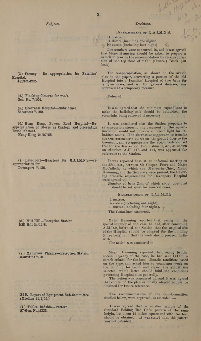 (3.) Fermoy — Re-appropriation for Families’ Hospital. 4813/2/4225. (4.) Flushing Cisterns for w.c,’s. Gen. No. 7/104. (5.) Sheerness Hospital—Subsidence. Sheerness 7/100. (6.) Hong Kong, Bowen Road Hospital—Re- appropriation of Stores as Canteen and Recreation Establishment. Hong Kong 24/27/55. (7.) Devonport—Quarters for Q.A.I.M.N.S.—re- appropriation for. Devonport 7/130. (8.) Mill Hill—Reception Station. Mill Hill 24/11/8. (9.) Mauritius, Phoenix—Reception Station. Mauritius 7/18. 385. Report of Equipment Sub-Committee. (Meeting 31/1/05.) (1.) Tables, Bedside—Pattern. 57/Gen. No./5333, EsfaBLISHMENT OF Q.A.I.M.N.S. 1 matron. 4 sisters (including one night’. | &amp; WW nurses (including four night). Ct 0 The numbers were concurred in, and it was agreed that Major Hemming should be asked to prepare a sketch to provide the accommodation by re-appropria- tion of the top floor of ““C” (Central) Block (40 beds). The re-appropriation, as shown in the sketch plan in the paper, converting a portion of the old Hospital into a Families’ Hospital of two beds for lying-in cases, and six for general diseases, was approved as a temporary measure. Deferred. It was agreed that the minimum expenditure to make the building safe should be authorised, the verandahs being removed if necessary. It was considered that the Station proposals to re-appropriate stores in the basement for this avcom- modation would not provide sufficient light for .in- habited rooms. The alternative suggestion to transfer the Quartermaster’s stores on the ground floor to the basement, and re-appropriate the accommodation set free for the Recreation Establishment, &amp;c., as shown on sketches A.H. 113 and 114, was approved for reference to the Station. It was reported that at an informal meeting on McCulloch, at which the Matron-in-Chief, Major Hemming, and the Secretary were present, the follow- ing probable requirements for Devonport Hospital were agreed to :— Number of beds 244, of which about one-third should be set apart for venereal cases. EsTABLISHMENT OF Q.A.I.M.N.S. 1 matron. 4 sisters (including one night). 11 nurses (including four night). The Committee concurred. Major Hemming reported that, owing to the special urgency of the case, he had, after consulting A.M.D.2, informed the Station that the original site of the Hospital should be adopted for the building (three beds), and that the work should proceed forth- with. The action was concurred in. Major Hemming reported that, owing to the special urgency of the case, he had sent G.O.C. a sketch suitable for the local climatic eonditions based on the type, and asked him to commence work on the building forthwith and report the actual site selected, which latter should fulfil the conditions governing Hospital sites generally. The action was concurred in, and it was agreed that copies of the plan as finally adapted should be obtained for future reference. The recommendations of the Sub-Committee, detailed below, were approved, as amended :— It was agreed that a smaller sample of the Standard Folding Bed Co.’s pattern of the same height, but about 15 inches square and with iron feet, should be obtained. It was stated that this pattern was not patented.