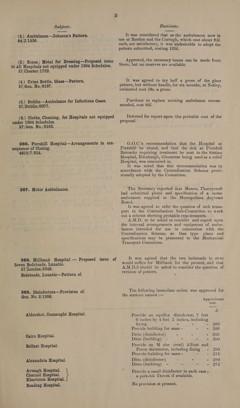(2.) Ambulance—-Johnson’s Pattern. 84/3/1536. (3.) Boxes; Metal for Dressing—Proposed issue to all Hospitals not equipped under 1904 Schedules. 57/Chester/1722. (4.) Urine Bottle, Glass—Pattern. 57/Gen. No./6197. (5.) Dublin—Ambulance for Infectious Cases. 57/Dublin/6077. (6.) Cloths, Cleaning, for Hospitals not equipped under 1904 Schedules. 57/Gen. No./6162. 386. Piershill Hospital—Arrangements in con- sequence of Closing, 4810/7 /624. 387. Motor Ambulances. 388. Millbank Hospital — Proposed issue of Seven Bedsteads, Lunatic. 57/London/2948. Bedsteads, Lunatic—Pattern of. 389. Disinfectors—Provision of. Gen. No. 2/1208. Aldershot, Connaught Hospital. Cairo Hospital. Belfast Hospital. Alexandria Hospital. Clonmel Hospital. Khartoum Hospital. Reading Hospital. Armagh Hospital. \  It was considered that as the ambulances now in use at Bordon aud the Curragh, which cost about 85l. each, are satisfactory, it was undesirable to adopt the pattern submitted, costing 125/, Approved, the necessary issues can be made from Store, but no reserves are available. It was agreed to try half a gross of the glass pattern, but without handle, for six months, at Netley, estimated cost 58s. a gross. Purchase to replace existing ambulance recom- mended, cost 86. Deferred for report upon the probable cost of the proposal. G.O.C.’s recommendation that the, Hospital at Piershill be closed, and that the sick at Piershill Barracks requiring treatment be sent to the Station Hospital, Edinburgh, Glencorse being used as a relief Hospital, was concurred in. It was noted that this recommendation was in accordance with the Centralisation Scheme provi- sionally adopted by the Committee. The Secretary reported that Messrs. Thornycroft had submitted photo and specification of a motor ambulance supplied to the Metropolitan Asylums Board. It was agreed to refer the question of sick trans- port to the Centralisation Sub-Committee to work out a scheme showing probable requirements, A.M.D. to be asked to consider and report upon the internal arrangements and equipment of ambu- lances intended for use in connection with the Centralisation Scheme, se that type plans and Transport Committee. Tt was agreed that the two bedsteads in stcre would suffice for Millbank for the present, and that A.M.D.3 should be asked to consider the question of revision of pattern. 2 The following immediate action was approved for the stations named ;— Approximate cost. &amp;  Provide an equifex disinafector, 7 feet 6 inches by 4 feet 3 inches, including fixing - - - - 380 Provide building for same - - - 300 Ditto (disinfector) - - - 380 Ditto (building) - : > - 300 Provide an M size (oval) Alliott and Paton disinfector, including fixing - 280 Provide building for sane - “ - 275 Ditto (disinfector) - - - 280 Ditto (building) - - - - 275 Provide a small disinfector in each case ; a portable Thresh if available. No provision at present.