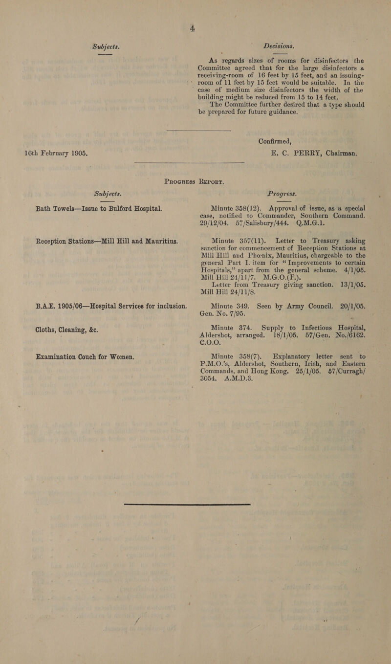 ——os  As regards sizes of rooms for disinfectors the Committee agreed that for the large disinfectors a receiving-room of 16 feet by 15 feet, and an issuing- In the building might be reduced from 15 to 14 feet. The Committee further desired that a type should be prepared for future guidance.  16th February 1905.  PROGRESS Subjects.  Bath Towels—Issue to Bulford Hospital. Reception Stations—Mill Hill and Mauritius. B,A.E, 1905/06—Hospital Services for inclusion. Cloths, Cleaning, &amp;c. Examination Couch for Women. Confirmed, E. C. PERRY, Chairman. Report. Progress.  Minute 358(12). Approval of issue, as 4 special case, notified to Commander, Southern Command. ~ 29/12/04. 57/Salisbury/444. Q.M.G.1. Minute 357(11). Letter to Treasury asking sanction for commencement of Reception Stations at Mill Hill and Pho-nix, Mauritius, chargeable to the general Part I. item for “Improvements to certain Hospitals,” apart from the general scheme. 4/1/05. Mill Hill 24/11/7. M.G.O.(F.). Letter from Treasury giving sanction. 13/1/05. Mill Hill 24/11/8. Minute 349. Seen by Army Council. 20/1/05. Gen. No. 7/95. Minute 374. Supply to Infectious Hospital, Aldershot, arranged. 18/1/05. 57/Gen. No./6162. C.0.0. Minute 358(7). Explanatory letter sent to P.M.O.’s, Aldershot, Southern, Irish, and Eastern Commands, and Hong Kong. 25/1/05. 57/Curragh/ 3054. A.M.D.3.