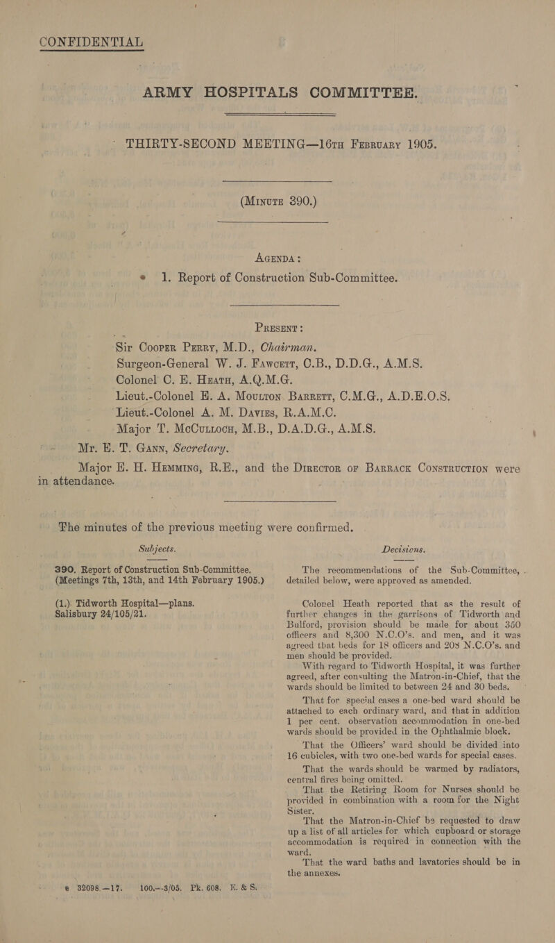   Mr. E. T. Gann, Secretary. in attendance.  Subjects.  390. Report of Construction Sub-Committee. (Meetings 7th, 13th, and 14th February 1905.) (1.). Tidworth Hospital—plans. Salisbury 24/105/21. ® $2098.—17. 100—-3/05. Pk. 608. E.&amp;S. Decisions. The recommendations of the Sub-Committee, . detailed below, were approved as amended. Colorel’ Heath reported that as the result of further changes in the garrisons of Tidworth and Bulford, provision should be made for about 350 officers and 8,300 N.C.O’s. and men, and it was agreed that beds for 18 officers and 203 N.C.O’s. and men should be provided. With regard to Tidworth Hospital, it was further agreed, after consulting the Matron-in-Chief, that the wards should be limited to between 24 and 30 beds. That for special cases a one-bed ward should be attached to each ordinary ward, and that in addition 1 per cent. observation accommodation in one-bed wards should be provided in the Ophthalmic block. That the Officers’ ward should be divided into 16 cubicles, with two one-bed wards for special cases. That the wards should be warmed by radiators, central fires being omitted. That the Retiring Room for Nurses should be provided in combination with a room for the Night Sister. That the Matron-in-Chief be requested to draw up a list of all articles for which cupboard or storage accommodation is required in connection with the ward. E That the ward baths and lavatories should be in the annexes.