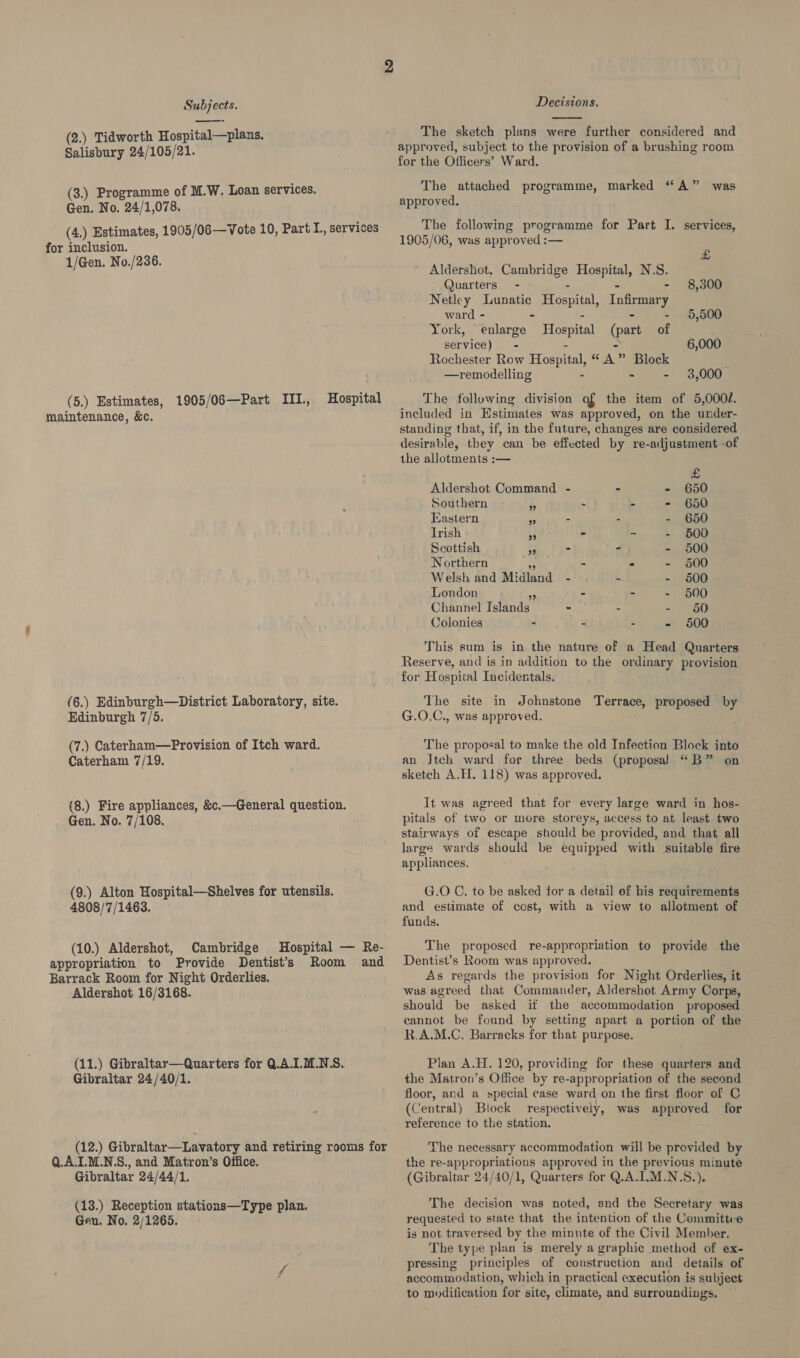  (2.) Tidworth Hospital—pians. Salisbury 24/105/21. (3.) Programme of M.W. Loan services. Gen. No, 24/1,078. (4.) Estimates, 1905/06—Vote 10, Part I., services for inclusion. 1/Gen. No./236. (5.) Estimates, maintenance, &amp;c. 1905/06—Part III., Hospital (6.) Edinburgh—District Laboratory, site. Edinburgh 7/5. (7.) Caterham—Provision of Itch ward. Caterham 7/19. (8.) Fire appliances, &amp;c.—General question. Gen. No. 7/108. (9.) Alton Hospital—Shelves for utensils. 4808/7/1463. (10.) Aldershot, Cambridge Hospital — Re- appropriation to Provide Dentist’s Room and Barrack Room for Night Orderlies. Aldershot 16/3168. (11.) Gibraltar—Quarters for Q.AI.M.NS.. Gibraltar 24/40/1. (12.) Gibraltar—Lavatory and retiring rooms for Q.A.L.M.N.S., and Matron’s Office. Gibraltar 24/44/1. (13.) Reception stations—Type plan. Gen. No. 2/1265. Decisions.  The sketch plans were further considered and approved, subject to the provision of a brushing room for the Officers’ Ward. The attached programme, marked “A” was approved. The following programme for Part I. services, 1905/06, was approved :— £ ~ Aldershot, amen peer N.S. Quarters - 8,300 Netley Lunatic Hospital, Infirmary ward - = 5,000 York, enlarge Hospital (part ze service) - 6,000 Rochester Row Hospital, “A” Block —remodelling - - 3,000 The following division of the item of 5,000/. included in Estimates was approved, on the under- standing that, if, in the future, changes are considered desirable, they can be effected by re-adjustment -of the allotments :— &amp; Aldershot Command - = - 650 Southern M - - - 650 Eastern ¥ - - -. 650 Irish 55 - - - 600 Scottish - - - 500 Northern - * - 600 Welsh and Midland i - - 6500 London ms « - - 6500 Channel Islands - - ~) 960 Colonies - - - - 600 This sum is in the nature of a Head Quarters Reserve, and is in addition to the ordinary provision for Hospital Incidertals. : The site in Johnstone Actes proposed by G.O.C., was approved. The proposal to make the old Infection Block into an Jtch ward for three beds (proposal “B” on sketch A.H. 118) was approved. It was agreed that for every large ward in hos- pitals of two or more storeys, access to at least two stairways of escape should be provided, and that all large wards should be equipped with suitable fire appliances. G.O C. to be asked for a detail of his requirements and estimate of cost, with a view to allotment of funds. The proposed re-appropriation to provide the Dentist’s Room was approved. As regards the provision for Night Orderlies, it was agreed that Commander, Aldershot Army Corps, should be asked if the accommodation proposed cannot be found by setting apart a portion of the R.A.M.C. Barracks for that purpose. Plan A.H. 120, providing for these quarters and the Matron’s Office by re-appropriation of the second floor, and a special case ward on the first floor of C (o entral) Block respectively, was approved for reference to the station. The necessary accommodation will be provided by the re-appropriations approved in the previous minute (Gibraltar 24/40/1, Quarters for Q.A.I.M.N.S.). The decision was noted, and the Secretary was requested to state that the intention of the Committce is not traversed by the minute of the Civil Member. The type plan is merely a graphic method of ex- pressing principles of construction and details of accommodation, which in practical execution is subject to modification for site, climate, and surroundings.