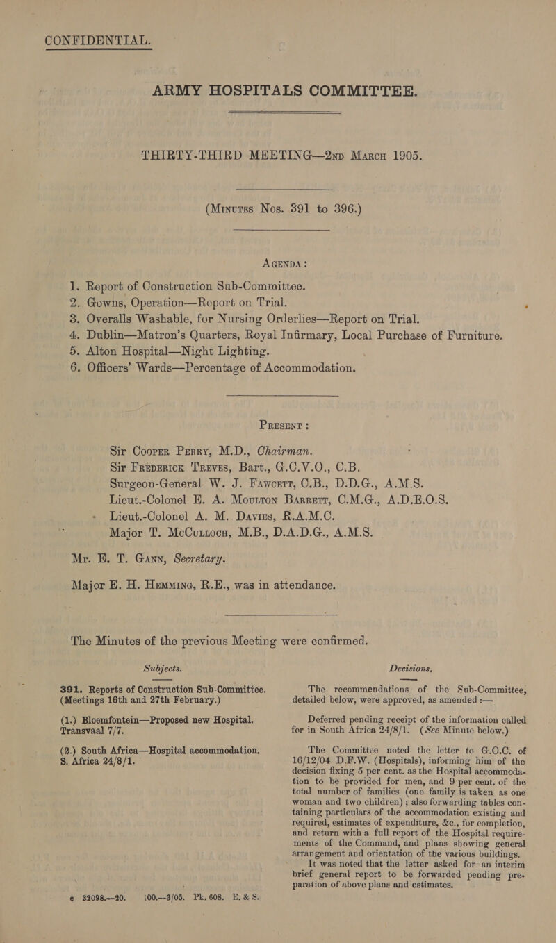 aob WN =    Subjects.  Transvaal 7/7. §. Africa 24/8/1. e€ 32098,~-20, 100,--3/05. Pk, 608, E,&amp; S. Decisions, The recommendations: of the Sub-Committee, detailed below, were approved, as amended :— Deferred pending receipt of the information called for in South Africa 24/8/1. (See Minute below.) The Committee noted the letter to G.O.C. of 16/12/04 D.F.W. (Hospitals), informing him of the decision fixing 5 per cent. as the Hospital accommoda- tion to be provided for men, and 9 per cent. of the total number of families (one family is taken as one woman and two children) ; also forwarding tables con- taining particulars of the accommodation existing and required, estimates of expenditure, &amp;c., for completion, and return witha full report of the Hospital require- ments of the Command, and plans showing general arrangement and orientation of the various buildings. It was noted that the letter asked for an interim brief general report to be forwarded pending pre- paration of above plans and estimates.