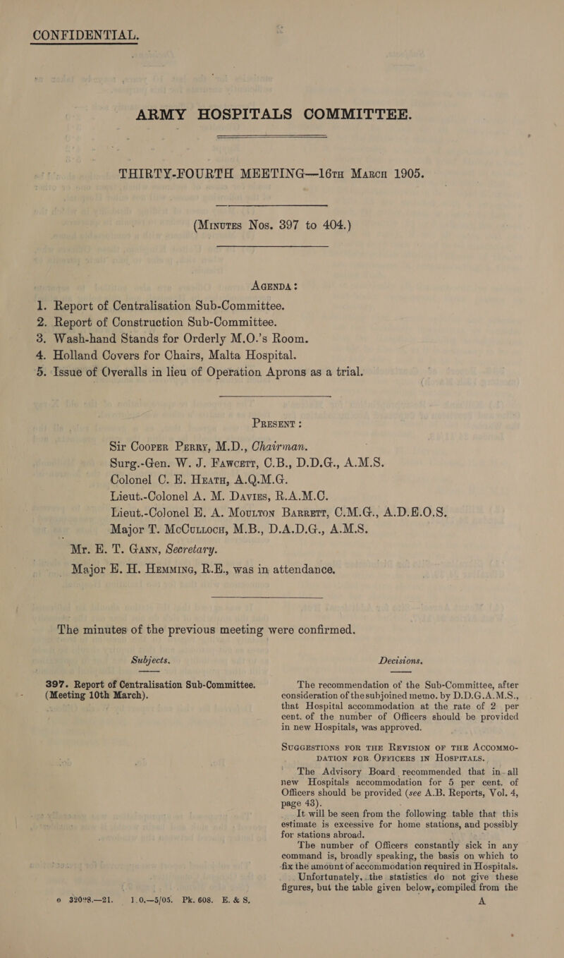 CONFIDENTIAL. ARMY HOSPITALS COMMITTEE.  THIRTY-FOURTH MEETING—l61tu Marcn 1905. (Minutes Nos. 397 to 404.) AGENDA? 1. Report of Centralisation Sub-Committee. 2. Report of Construction Sub-Committee. 3. Wash-hand Stands for Orderly M.O.’s Room. 4. Holland Covers for Chairs, Malta Hospital. 5. Issue of Overalls in lieu of Operation Aprons as a trial.  PRESENT : Sir Cooper Perry, M.D., Chairman. Surg.-Gen. W. J. Fawcert, C.B., D.D.G., A.M.S. Colonel C. E. Hzata, A.Q.M.G. Lieut.-Colonel A. M. Daviss, R.A.M.C. Lieut.-Colonel EH. A. Movurton Barrert, C.M.G., A.D.H.O.S. Major T. McCuttocs, M.B., D.A.D.G., A.M.S. ) Mr. H. T. Gann, Secretary. Major HE. H. Hemuine, R.E., was in attendance. The minutes of the previous meeting were confirmed.  Subjects. Decisions. 397. Report of Centralisation Sub-Committee. The recommendation of the Sub-Committee, after in new Hospitals, was approved. page 43). for stations abroad. © 3208.—21. 1.0.—5/05. Pk. 608. E.&amp;S,