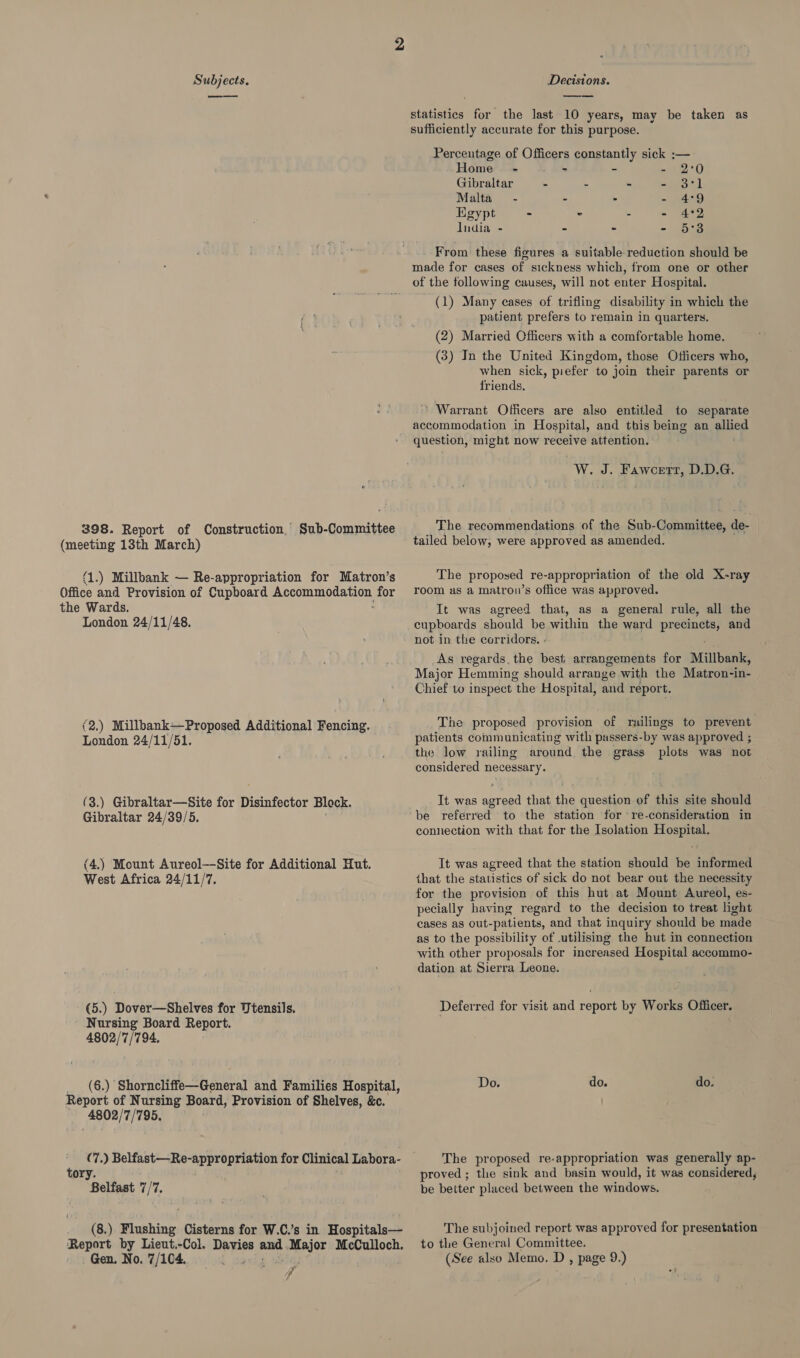 — 398. Report of Construction, Sub-Committee (meeting 13th March) {1.) Millbank — Re-appropriation for Matron’s Office and Provision of Cupboard RS RSE Rest for the Wards. London 24/11/48. (2.) Millbank—Proposed Additional Fencing. London 24/11/51. (3.) Gibraltar—Site for Disinfector Block. Gibraltar 24/39/5. (4.) Mount Aureol—-Site for Additional Hut. West Africa 24/11/7. (5.) Dover—Shelves for Utensils. Nursing Board Report. 4802/7/794. _ (6.) Shorncliffe—General and Families Hospital, Report of Nursing Board, Provision of Shelves, &amp;c. 4802/7/795. (7.) Belfast—Re-appro ane for Clinical Labora- tory. Belfast 7/7. (8.) Flushing Cisterns for W.C.’s in Hospitals— Report by Lieut.-Col. Divwiss yet Major McCulloch. Gen. No. 7/104. : Noy  statistics for the last 10 years, may be taken as sufficiently accurate for this purpose. Percentage of Officers constantly sick ; Home - > tes - 5 PLY Gibraltar - 2 . = ay tl Malta - - - = ee Egypt - < - - 4°92 India - “ - - 5°83 From these figures a suitable reduction should be made for cases of sickness which, from one or other of the following causes, will not enter Hospital. (1) Many cases of trifling disability in which the patient prefers to remain in quarters. (2) Married Officers with a comfortable home. (3) In the United Kingdom, those Officers who, when sick, piefer to join their parents or friends. ’ Warrant Officers are also entitled to separate accommodation in Hospital, and this being an allied question, might now receive attention. “W. J. Faworrr, D.D.G. The recommendations of the Sub-Committee, de- tailed below, were approved as amended. The proposed re-appropriation of the old X-ray room as a matrou’s office was approved. It was agreed that, as a general rule, all the cupboards should be within the ward prea and not in the corridors. - As regards, the best arrangements for Millbank, Major Hemming should arrange with the Matron‘in- Chief to inspect “the Hospital, and report. The proposed provision of railings to prevent patients communicating with passers-by was approved ; the low railing around, the grass plots was not considered necessary. It was agreed that the question of this site should connection with that for the Isolation Hospital. It was agreed that the station should be informed that the statistics of sick do not bear out the necessity for the provision of this hut at Mount Aureol, es- pecially having regard to the decision to treat light cases as out-patients, and that inquiry should be made as to the possibility of utilising the hut in connection with other proposals for increased Hospital accommo- dation at Sierra Leone. Deferred for visit and report by Works Officer. do. do. The proposed re-appropriation was generally ap- proved ; the sink and basin would, it was considered, be better placed between the windows. The subjoined report was approved for presentation to the General Committee. (See also Memo. D , page 9.)