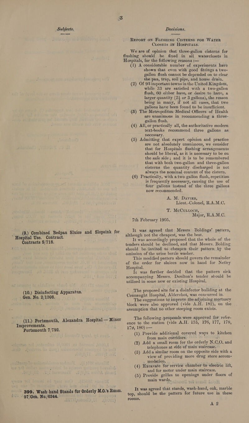 nr (9.) Combined Bedpan Sluice and Slopsink fo ‘ Hospital Use. Contract. | Contracts §/718. Pon (10.) Disinfecting Apparatus. Gen. No. 2/1208. (11.) Portsmouth, Alexandra Hospital — Minor Improvements. Portsmouth 7/792. -S g99. Wash-hand Stands for Orderly M.0.’s Room. “~~ -5'7/Gen. No./6244. ; yi » aes}  Report oN Fiusnine CisteERNS FOR WATER CLosEets IN HospPitTats. We are of opinion that three-gallon cisterns for flushing should be fixed in all waterclosets in Hospitals, for the following reasons :— (1) A considerable number of experiments have shown that even with good fittings a two- gallon flush cannot be depended on to clear _ the pan, trap, soil pipe, and house drain. (2) Of 93 important towns in the United Kingdom, while 33 are satisfied with a two-gallon flush, 60 either have, or desire to have, a larger quantity (24 or 3 gallons), the reason being in many, if not all cases, that two gallons have been found to be insufficient. (3) The Metropolitan Medical Officers of Health are unanimous in recommending a three- gallon flush, (4) All, or practically all, the authoritative modern text-books recommend three gallons as necessary. (5) Admitting that expert opinion and practice are not absolutely unanimous, we consider that for Hospitals flushing arrangements should be liberal, as it is necessary to be on the safe side; and it is to be remembered that with both two-gallon and three-gallon cisterns the quantity discharged is not always the nominal content of the cistern. (6) Practically, with a two-gallon flush, repetition is frequently necessary, causing the use of — four gallons instead of the three gallons now recommended. A. M. Daviess, Lieut.-Colonel, R.A.M.C. T. McCuttoca, Major, R.A.M.C. 7th February 1995. It was agreed that Messrs Boldings’ pattern, although not the cheapest, was the best. It was accordingly proposed that the whole of the tenders should be declined, and that Messrs. Bolding should be. invited to cheapen their pattern by the omission of the urine botile washer. This modified pattern should govern the remainder of the order for sluices now in hand for Netley Hospital. Tt was further decided that the pattern sink accompanying Messrs. Doulton’s tender should be utilised in some new or existing Hospital. The proposed site for a disinfector building at the Connaught Hospital, Aldershot, was concurred in. The suggestions to improve the adjoining mortuary block were also approved (vide A.H. 182), on the assumption that no other steeping room exists. The following. proposals ‘were approved for refer- ence to the station (vide A.H. i75, 176, 177, 178, 17Y, 180) :— (1). Provide additional covered ways to kitchen from main corridors. °~ ; is (2) Add a small room for the orderly N.C.O. and telephones at side of main staircase. (3) Adda similar room on the opposite side with a view of providing more drug store accom- . modation. ; vA ; (4) Excavate for service chamber to electric lift, and tor motor under main staircase. (5) Provide grilles to openings under floors of main wards.. ET cog ite a It was agreed that stands, wash-hand, oak, marble top, should be the pattern for future use in these rooms, A 2