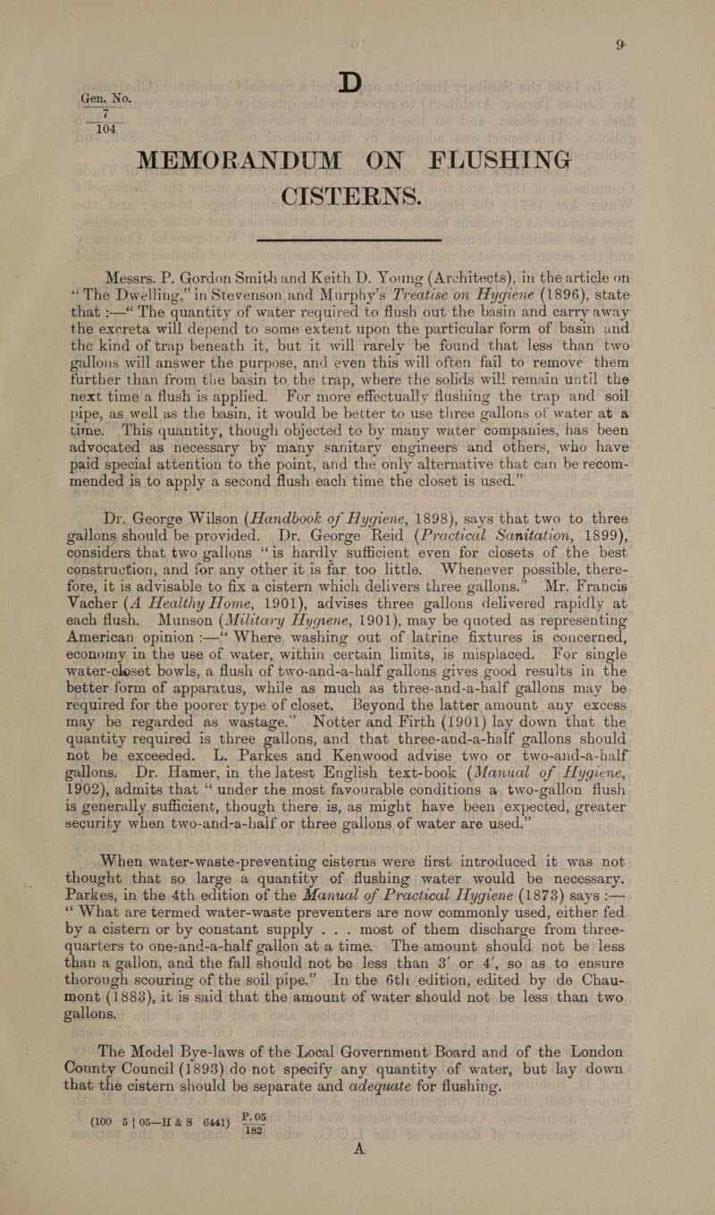D Gen. No 0. 7 104 MEMORANDUM ON FLUSHING | CISTERNS.  Messrs. P. Gordon Smith and Keith D. Young (Architects), in the article on “The Dwelling,” in Stevenson and Murphy’s Treatise on Hygiene (1896), state that :—“ The quantity of water required to flush out the basin and carry away the excreta will depend to some extent upon the particular form of basin and the kind of trap beneath it, but it will rarely be found that less than two gallons will answer the purpose, and even this will often fail to remove them further than from the basin to the trap, where the solids wil! remain until the next time a flush is applied. For more effectually flushing the trap and soil pipe, as well as the basin, it would be better to use three gallons ot water at a time. This quantity, though objected to by many water companies, has been advocated as necessary by many sanitary engineers and others, who have » paid special attention to the point, and the only alternative that can be recom- mended is to apply a second flush each time the closet is used.” Dr. George Wilson (Handbook of Hygiene, 1898), says that two to three gallons should be provided. Dr. George Reid (Practical Sanitation, 1899), considers that two gallons “is hardly sufficient even for closets of the best construction, and for any other it is far too little. Whenever possible, there- fore, it is advisable to fix a cistern which delivers three gallons.” Mr. Francis Vacher (A Healthy Home, 1901), advises three gallons delivered rapidly at each flush. Munson (Military Hygiene, 1901), may be quoted as representing American opinion :—‘‘ Where, washing out of latrine fixtures is concerned, economy in the use of water, within certain limits, is misplaced. For single water-closet bowls, a flush of two-and-a-half gallons gives good resuits in the better form of apparatus, while as much as three-and-a-half gallons may be required for the poorer type of closet. Beyond the latter amount any excess may be regarded as wastage.” Notter and Firth (1901) lay down that the quantity required is three gallons, and that three-and-a-half gallons should not he exceeded. L. Parkes and Kenwood advise two or two-and-a-half gallons. Dr. Hamer, in the latest English text-book (Manual of Hygiene, 1902), admits that “ under the most favourable conditions a two-gallon flush is generally sufficient, though there is, as might have been expected, greater security when two-and-a-half or three gallons of water are used.” When water-waste-preventing cisterns were first introduced it was not thought that so large a quantity of flushing water would be necessary. Parkes, in the 4th edition of the Manual of Practical Hygiene (1873) says :— *“ What are termed water-waste preventers are now commonly used, either fed by a cistern or by constant supply . . . most of them discharge from three- quarters to one-and-a-half gallon at a time. The amount should not be less than a gallon, and the fall should not be less than 3° or 4’, so as to ensure thorough scouring of the soil pipe.” In the 6th edition, edited by de Chau- mont (1883), it is said that the amount of water should not. be less than two gallons, The Model Bye-laws of the Local Government Board and of the London County Council (1893) do not specify any quantity of water, but lay down that the cistern should be separate and adequate for flushing. P. 05 100 5}05—H&amp;S 6441) =? ( | beg Er A