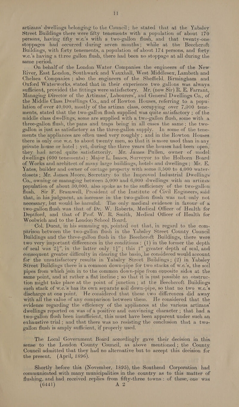 rl artizans’ dwellings belonging to the Council; he stated that at the Yabsley Street Buildings there were fifty tenements ‘with a population of about 170 persons, having fifty w.c.’s with a two-gallon flush, and that twenty-one stoppages had occurred during seven months; while at the Beechcroft Buildings, with forty tenements, a population of about 174 persons, and forty w.c.’s having a three gallon flush, there had been no stoppage at all during the same period. _ On behalf of the London Water Companies the engineers of the New River, East London, Southwark and Vauxhall, West Middlesex, Lambeth and Chelsea Companies ; also the engineers of the Sheffield, Birmingham and Oxford Waterworks, stated that in their experience two gallons was always sufficient, provided the fittings were satisfactory. Mr. (now Sir) R. E. Farrant, Managing Director of the Artizans’, Labourers’, and General Dwellings Co., of | the Middle Class Dwellings Co., and of Rowton Houses, referring to a popu- lation of over 40,000, mostly of the artizan class, occupying over 7,000 tene- ments, stated that the two- gallon flush supplied was quite satisfactory ; of the middle class dwellings, some are supplied with a two-gallon flush, some with a three-gallon flush, the pans and traps being in all cases the same; the two- gallon is just as satisfactory as the three-gallon supply. In some of the tene- ments the appliances are often used very roughly ; and in the Rowton Houses there is only one w.c. to about twenty men, so that it is more used than in any private house or hotel; yet, during the three years the houses had been open, they had acted quite satisfactorily. Mr. James. Pullen, owner of model dwellings (600 tenements) ; Major L. Isaacs, Surveyor to the Holborn Board of Works and architect of many large buildings, hotels and dwellings; Mr. E. Yates, builder and owner of cottage property ‘with some 3,500 to 4, 000 water- closets; Mr. James Moore, Secretary to the Improved Industrial Dwellings Co., owning or managing between 5,000 and 6,000 dwellings with an artizan population of about 30,000, also spoke as to the sufficiency | of the two-gallon flush, Sir F. Bramwell, President of the Institute of Civil EKingineers, said that, in his judgment, an increase in the two-gallon flush was not only not necessary, but would be harmful. The only rane evidence in favour of a two-gallon flush was that of Dr. W. Roberts, Medical Officer of Health for Deptford, and that of Prof. W. R. Smith, Medical Officer of Health for Woolwich and to the London School Board. Col. Ducat, in his summing up, pointed out that, in regard to the com- parison between the two-gallon flush in the Yabsley Street County Council Buildings and the three-gallon flush in the Beechcroft Buildings, there were two very important differences in the conditions : (1) in the tormer the depth of seal was 24”, in the latter only 14”; this 1” greater depth of seal, and consequent greater difficulty in clearing the basin, he considered would account for the unsatisfactory results in Yabsley Street Buildings; (2) in Yabsley Street Buildings there is a common down-pipe for two stacks of w.c.’s, the soul pipes from which j join in to the common down-pipe from opposite sides at the same point, and at rather a flat incline ; so that it is just possible an obstruc- tion might take place at the point of junction ; at tke Beechcroft Buildings each stack of w.c.’s has its own separate soil down- pipe, so that no two w.c.’s discharge at one point. He considered that these two differences did away with all the value of any comparison between them. He considered that the evidence regarding the efficiency of the appliances at the various artizans’ dwellings reported on was of a positive and convincing character ; that had a two-gallon flush been insufficient, this must have been apparent under such an exhaustive trial; and that there was no resisting the conclusion that a two- gallon flush is amply sufficient, if properly used. The Local Government Board accordingly gave their decision in this sense to the London County Council, as above mentioned; the County Council admitted that they had no alternative but to accept this decision for the present. (April, 1896). Shortly before this (November, 1895), the Southend Corporation had communicated with many municipalities in the country as to this matter of flushing, and had received replies from fifty-three towns: of these, one was (6441)