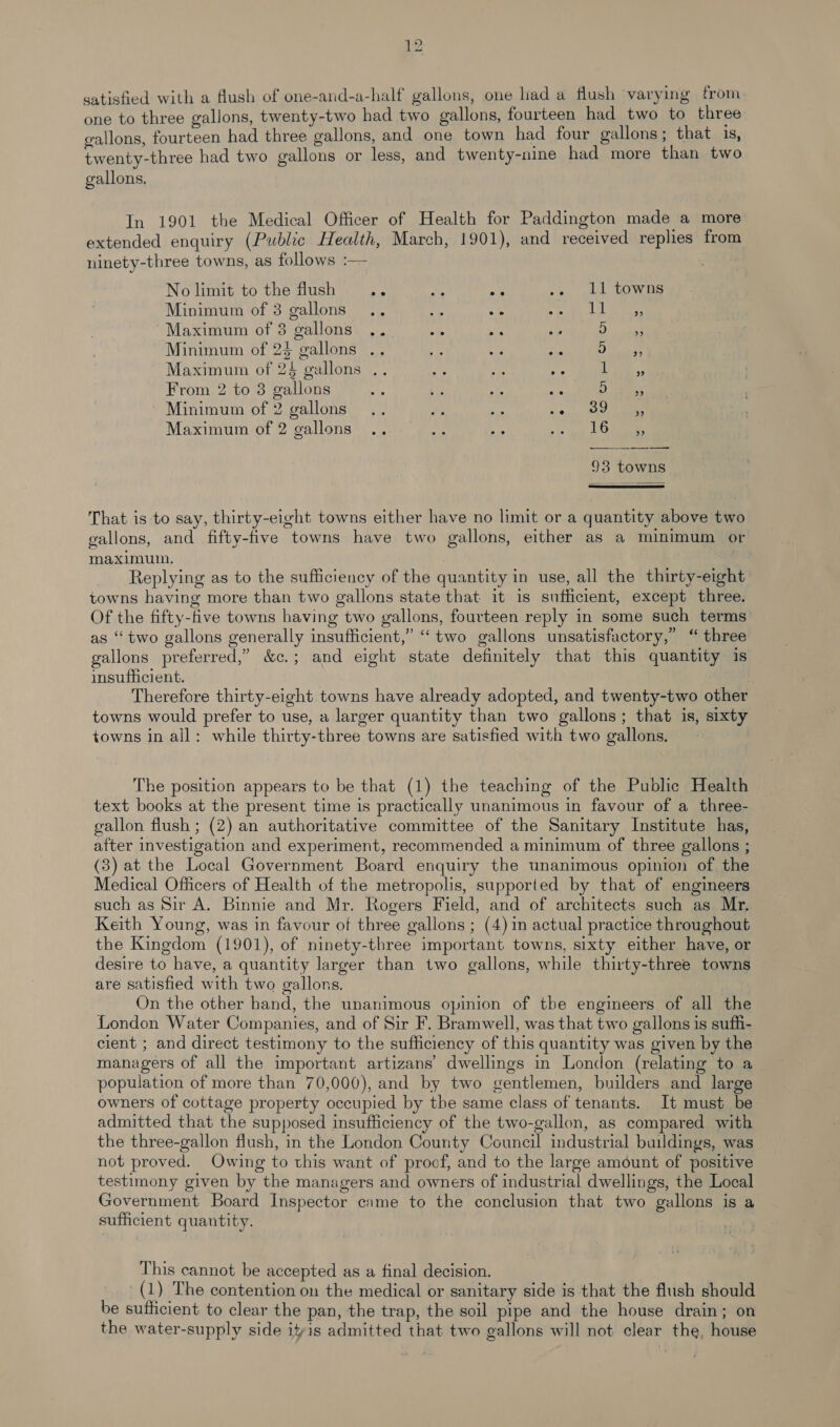 satisfied with a flush of one-and-a-half gallons, one had a flush varying from. one to three galions, twenty-two had two gallons, fourteen had two to three gallons, fourteen had three gallons, and one town had four gallons ; that 1s, twenty-three had two gallons or less, and twenty-nine had more than two gallons, In 1901 the Medical Officer of Health for Paddington made a more extended enquiry (Public Health, March, 1901), and received replies from ninety-three towns, as follows :— No limit to the flush os os .. 11 towns Minimum of 3 gallons 5 ae a a eee Maximum of 3 gallons .. ea ay a 5 eee Minimum of 2$ gallons .. Pt et sion Une) lames Maximum of 24 gallons .. Bi bs Wa ie, From 2 to 3 gallons ie i te oe D wee: Minimum of 2 gallons... * he «0 eee Maximum of 2 gallons .. kr a 3. op Ope 93 towns That is to say, thirty-eight towns either have no limit or a quantity above two gallons, and fifty-five towns have two gallons, either as a minimum or maximum. Replying as to the sufficiency of the quantity in use, all the thirty-eight towns having more than two gallons state that it is sufficient, except three. Of the fifty-five towns having two gallons, fourteen reply in some such terms as “two gallons generally insufficient,” “two gallons unsatisfactory,’ “ three gallons preferred,” &amp;c.; and eight state definitely that this quantity is insufficient. | , Therefore thirty-eight towns have already adopted, and twenty-two other towns would prefer to use, a larger quantity than two gallons; that is, sixty towns in all: while thirty-three towns are satisfied with two gallons. The position appears to be that (1) the teaching of the Public Health text books at the present time is practically unanimous in favour of a three- gallon flush ; (2) an authoritative committee of the Sanitary Institute has, after investigation and experiment, recommended a minimum of three gallons ; (3) at the Local Government Board enquiry the unanimous opinion of the Medical Officers of Health of the metropolis, supported by that of engineers such as Sir A. Binnie and Mr. Rogers Field, and of architects such as Mr. Keith Young, was in favour of three gallons ; (4) in actual practice throughout the Kingdom (1901), of ninety-three important towns, sixty either have, or desire to have, a quantity larger than two gallons, while thirty-three towns are satisfied with two gallons. On the other hand, the unanimous opinion of the engineers of all the London Water Companies, and of Sir F. Bramwell, was that two gallons is suffi- cient ; and direct testimony to the sufficiency of this quantity was given by the managers of all the important artizans’ dwellings in London (relating to a population of more than 70,000), and by two gentlemen, builders and large owners of cottage property occupied by the same class of tenants. It must be admitted that the supposed insufficiency of the two-gallon, as compared with the three-gallon flush, in the London County Council industrial buildings, was not proved. Owing to this want of procf, and to the large amount of positive testimony given by the managers and owners of industrial dwellings, the Local Government Board Inspector came to the conclusion that two gallons is a sufficient quantity. This cannot be accepted as a final decision. (1) The contention on the medical or sanitary side is that the flush should be sufficient to clear the pan, the trap, the soil pipe and the house drain; on the water-supply side ityis admitted that two gallons will not clear the, house