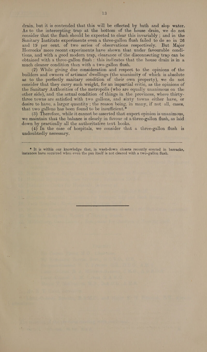 drain, but it is contended that this will be effected by bath and slop water. As to the intercepting trap at the bottom of the house drain, we do not consider that the flush should be expected to clear this invariably ; and in the . Sanitary Institute experiments even a three-gallon flush failed to do so in 26 and 19 per cent. of two series of observations respectively. But Major Horrocks’ more recent experiments have shown that under favourable condi- tions, and with a good modern trap, clearance of the disconnecting trap can be obtained with a three-gallon flush : this indicates that the house drain is in a much cleaner condition than with a two-gallon flush. (2) While giving due consideration and respect to the opinions of the builders and owners of artizans’ dwellings (the unanimity of which is absolute as to the perfectly sanitary condition of their own property), we do not. consider that they carry such weight, for an impartial critic, as the opinions of the Sanitary Authorities of the metropolis (who are equally unanimous on the other side), and the actual condition of things in the provinces, where thirty- three towns are satisfied with two gallons, and sixty towns either have, or desire to have, a larger quantity ; the reason being, in many, if not all, cases, that two gallons has been found to be insufficient.* (3) Therefore, while it cannot be asserted that expert opinion is unanimous, we maintain that the balance is clearly in favour of a three-gallon flush, as laid down by practically all the authoritative text books. (4) In the case of hospitals, we consider that a three-gallon flush is undoubtedly necessary.    * It is within our knowledge that, in wash-down closets recently erected in barracks, instances have occurred when even the pan itself is not cleared with a two-gallon flush.