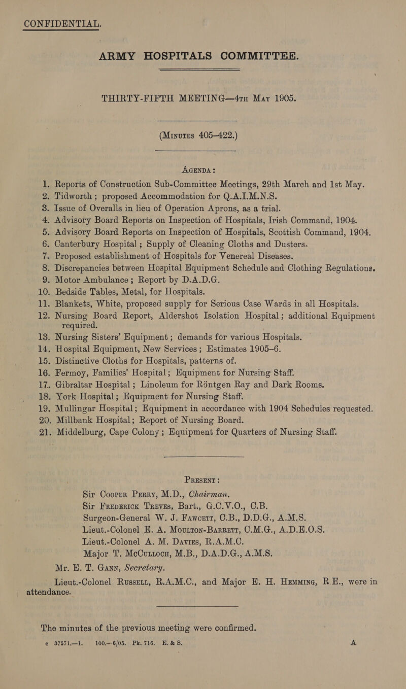 OOMIA NP WON te ed Eid be Oo 21 ARMY HOSPITALS COMMITTEE. THIRTY-FIFTH MEETING—41H May 1905. (Minutes 405-422.) AGENDA: Discrepancies between Hospital Hquipment Schedule and Clothing Regulations. required. Nursing Sisters’ Hquipment ; demands for various Hospitals. Hospital Equipment, New Services ; Estimates 1905-6. Distinctive Cloths for Hospitals, patterns of. Fermoy, Families’ Hospital; Equipment for Nursing Staff. Gibraltar Hospital ; Linoleum for Réntgen Ray and Dark Rooms. York Hospital; Equipment for Nursing Staff. Mullingar Hospital; Equipment in accordance with 1904 Schedules requested. Millbank Hospital; Report of Nursing Board. PRESENT; Sir Cooper Perry, M.D., Chairman. Sir Freperick Treves, Bart., G.C.V.O., C.B. Surgeon-General W. J. Fawcett, C.B., D.D.G., A.M.S. Lieut.-Colonel H. A, Mourron-Barretr, C.M.G., A.D.H.O.S. Lieut.-Colonel A. M. Davirs, R.A.M.C. Major T, McCutxocn, M,B., D.A.D.G., A.M.S. Mr. E. T. Gann, Secretary. Lieut.-Colonel Russet, R.A.M.C., and Major HE. H. Hzmmina, R.E., were in i) 37571.—1. 100.—-6/05. Pk. 716. E.&amp;S. A