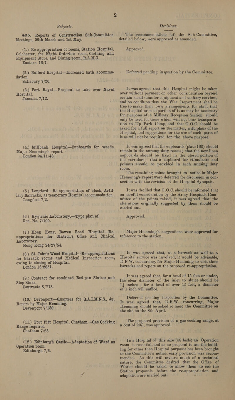  405. Reports of Construction Sub-Committee Meetings, 29th March and 1st May. (1.) Re-appropriation of rooms, Station Hospital, Colchester, for Night Orderlies room, Clothing and Equipment Store, and Dining room, R. A. MC. Eastern 16/7. (2.) Bulford Hospital—Increased bath accommo- dation. Salisbury 7/20. (3.) Port Royal. —Proposal to take over Naval Hospital. Jamaica 7/12. (4.) Millbank Hospital—-Cupboards for wards, Major Hemming’s report. London 24/11/48. (5.) Longford—Re-appropriation of block, Artil- lery Barracks, as temporary Hospital accommodation. Longford 7/2. (6.) Hygienic Laboratory.—Type plan of. Gen. No. 7/109. (7.) Hong Kong, Bowen Road Hospital—Re- appropriations for Matron’s Office and Clinical Laboratory. Hong Kong 24/27/54. (8.) St. John’s Wood Hospital--Re-appropriations for Barrack rooms and Medical Wie room, owing to closing of Hospital. London 16/2851. (9.) Contract for combined Bed-pan Sluices and Slop Sinks. Contracts §/718. (10.) Devonport—Quarters for QA.I.MLN.S., &amp;c. Report by Major Hemming. Devonport 7/130. (11.) Fort Pitt Hospital, Chatham -—-Gas Cooking Range required Chatham 7/23. (12.) Edinburgh Castle—Adaptation of Ward as Operation room. Edinburgh 7/6. Decisions. The recommenilations of the Sub-Committee, detailed below, were approved as amended. Approved. Deferred pending inspection by the Committee. It was agreed that this Hospitai might be taken over without payment or other consideratiou beyond certain small sums for equipment and sanitary services, and on condition that the War Department shall be free to make their own arrangements for staff, that the Hospital or such portion of it as may ba necessary’ for purposes of a Military Reception Station, should only be used for cases whicn will not bear transporta- tion to Up Park Camp, and that G.O.C. should be asked for a full report on the matter, with plans of the Hospital, and suggestions for the use of such parts of it as will not be required for the above purpose. It was agreed that the cupboards (plate 160) should remain in the nursing duty rooms; that the new linen cupboards should be fixed in the closed portion of the corridors; that a cupboard for stimulants and poisons should be provided in each nursing duty reom. The remaining points brought to notice in Major Hemming’s report were deferred for discussion in con- nection with the revision of the Hospital Synopsis. It was decided that G.O.C. should be informed that on careful consideration by the Army Hospitals Com- mittee of the points raised, it was agreed that the. alterations originally suggested by them should be carried out. Approved. Major Hemming’s suggestions were approved for reference to the station. j It was agreed that, as a barrack as well as a Hospital service was involved, it would be advisable, D.F.W. concurring, for Major Hemming to visit these barracks and report on the proposed re-appropriation. It was agreed that, for a head of 15 feet or under, the clear diameter of the inlet to sluice should be 11 inches ; for a head of over 15 feet, a diameter of 1 inch will suffice. Deferred pending inspection by the Committee. It was agreed that, D.F.W. concurring, Major Hemming should be asked to meet the Committee on the site on the 8th April. The proposed provision of a gas cooking range, at 2 cost of 20/., was approved. | In a Hegpital of this size (58 beds) an Operation room is essential, and as no proposal to use the build- ing for other than Hospital purposes has been brought to the Committee’s notice, early provision was recom- mended. As this will involve much of a technical nature, the Committee desired that the Office of Works should be asked to allow them to see the Station proposals before the re- ba ini and adaptation are carried out.