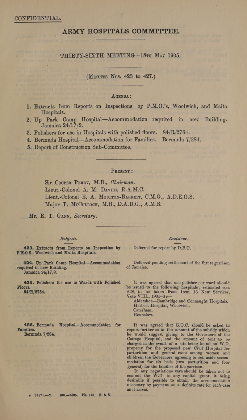  Hospitals. Jamaica 24/17/2. new Building. 84/R/2764. Bermuda 7/284. Mr. E. T. Gann, Secretary. Subjects.  423. Extracts from Reports on Inspection by P.M.0.S., Woolwich and Malta Hospitals. 424. Up Park Camp Hospital—Accommodation required in new Building. Jamaica 24/17/2. 425. Polishers for use in Wards with Polished Floors. 84/R/2764. 426. Bermuda Hospitali—Accommodation for Families. _ Bermuda 7/284. @ 3757).—2 100.—6/05. Pk.716. E. &amp; §. Decisions. Deferred for report by D.B.C. Deferred pending settlement of the future garrison of Jamaica. It was agreed that one polisher per ward should be issued to the following hospitals ; estimated cost £28, to be taken from Item 13 New Services, Vote VIII., 1905-6 :-— Aldershot—Cambridge and Connaught Hospitals. Herbert Hospital, Woolwich, Caterham. Hounslow. It was agreed that G.O.C. should be asked to report further as to the amount of the subsidy which he would suggest giving to the Governors of the Cottage Hospital, and the amount of rent to be charged in the event of a site being found on W.D.. property for the proposed new Civil Hospital for parturition and general cases among women and children, the Governors agreeing to set aside accom- modation for six beds (two parturition and four general) for the families of the garrison. In any negotiations care should be taken not to commit the W.D. to any capital grant, it being desirable if possible to obtain the accommodation necessary by payment at a definite rate for each case as it arises,