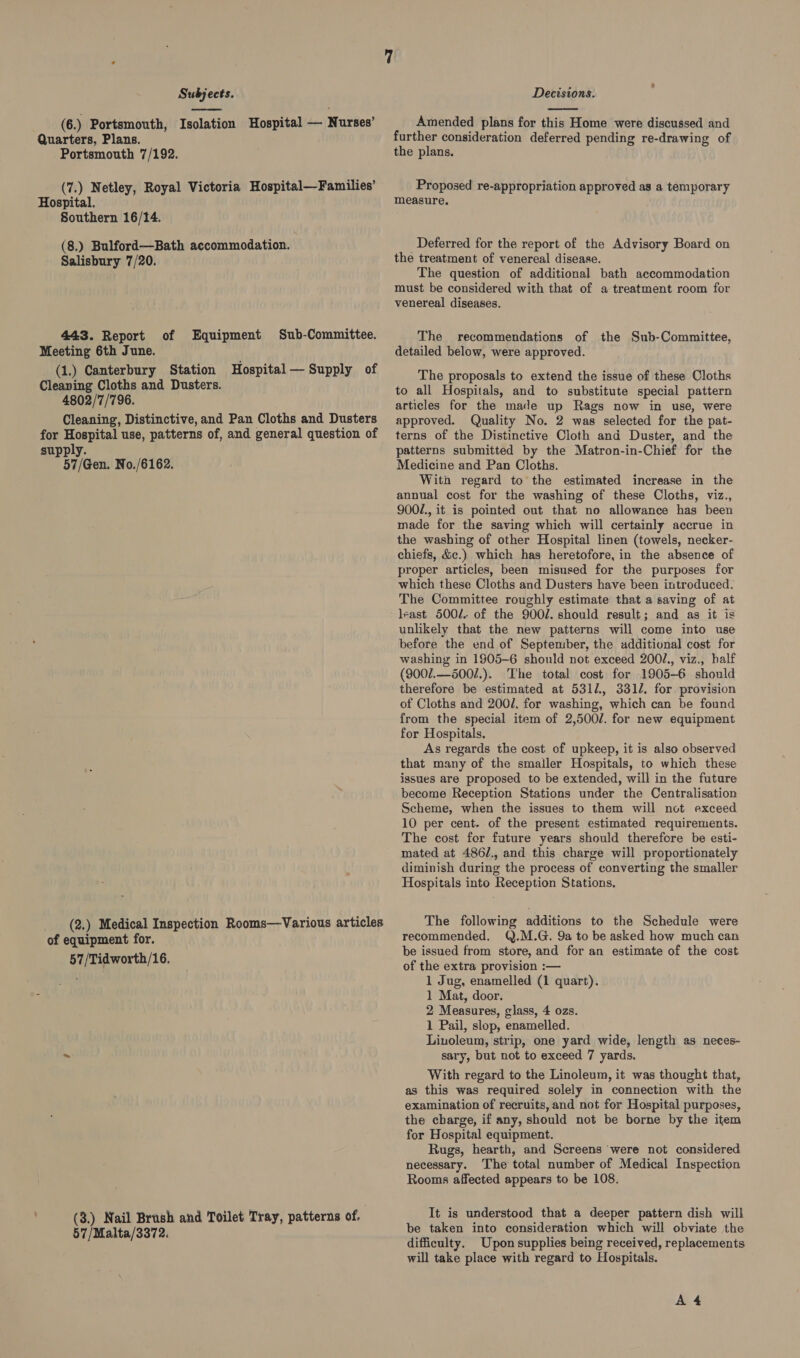  (6.) Portsmouth, Isolation Hospital — Nurses’ Quarters, Plans. Portsmouth 7/192. (7.) Netley, Royal Victoria Hospital—Families’ Hospital. Southern 16/14. (8.) Bulford—Bath accommodation. Salisbury 7/20. 443. Report Meeting 6th June. (1.) Canterbury Station Hospital — Supply of Cleaning Cloths and Dusters. 4802/'7/'796. Cleaning, Distinctive, and Pan Cloths and Dusters for Hospital use, patterns of, and general question of supply. 57/Gen. No./6162. of Equipment Sub-Committee. (2.) Medical Inspection Rooms—vVarious articles of equipment for. 57/Tidwoxth/16. (3.) Nail Brush and Toilet Tray, patterns of. 57/Malta/3372.  Amended plans for this Home were discussed and further consideration deferred pending re-drawing of the plans. Proposed re-appropriation approved as a temporary measure. Deferred for the report of the Advisory Board on the treatment of venereal disease. The question of additional bath accommodation must be considered with that of a treatment room for venereal diseases. The recommendations of the Sub-Committee, detailed below, were approved. The proposals to extend the issue of these Cloths to all Hospitals, and to substitute special pattern articles for the made up Rags now in use, were approved. Quality No. 2 was selected for the pat- terns of the Distinctive Cloth and Duster, and the patterns submitted by the Matron-in-Chief for the Medicine and Pan Cloths. Witn regard to the estimated increase in the annual cost for the washing of these Cloths, viz., 900/., it is pointed out that no allowance has been made for the saving which will certainly accrue in the washing of other Hospital linen (towels, necker- chiefs, &amp;c.) which has heretofore, in the absence of proper articles, been misused for the purposes for which these Cloths and Dusters have been introduced. The Committee roughly estimate that a saving of at least 500/. of the 900/. should result; and as it is unlikely that the new patterns will come into use before the end of September, the additional cost for washing in 1905-6 should not exceed 2001., viz., half (900/.--500/.). The total cost for 1905-6 should therefore be estimated at 5312, 3310. for. provision of Cloths and 200/. for washing, which can be found from the special item of 2,500/. for new equipment for Hospitals. As regards the cost of upkeep, it is also observed that many of the smaller Hospitals, to which these issues are proposed to be extended, will in the future become Reception Stations under the Centralisation Scheme, when the issues to them will not exceed 10 per cent. of the present estimated requirements. The cost for future years should therefore be esti- mated at 486/., and this charge will proportionately diminish during the process of converting the smaller Hospitals into Reception Stations. The following additions to the Schedule were recommended. Q.M.G. 9a to be asked how much can be issued from store, and for an estimate of the cost of the extra provision :— 1 Jug, enamelled (1 quart). 1 Mat, door. 2 Measures, glass, 4 ozs. 1 Pail, slop, enamelled. Liuoleum, strip, one yard wide, length as neces- sary, but not to exceed 7 yards. With regard to the Linoleum, it was thought that, as this was required solely in connection with the examination of recruits, and not for Hospital purposes, the charge, if any, should not be borne by the item for Hospital equipment. Rugs, hearth, and Screens were not considered necessary. The total number of Medical Inspection Rooms affected appears to be 108. It is understood that a deeper pattern dish will be taken into consideration which will obviate the difficulty. Upon supplies being received, replacements will take place with regard to Hospitals. A 4