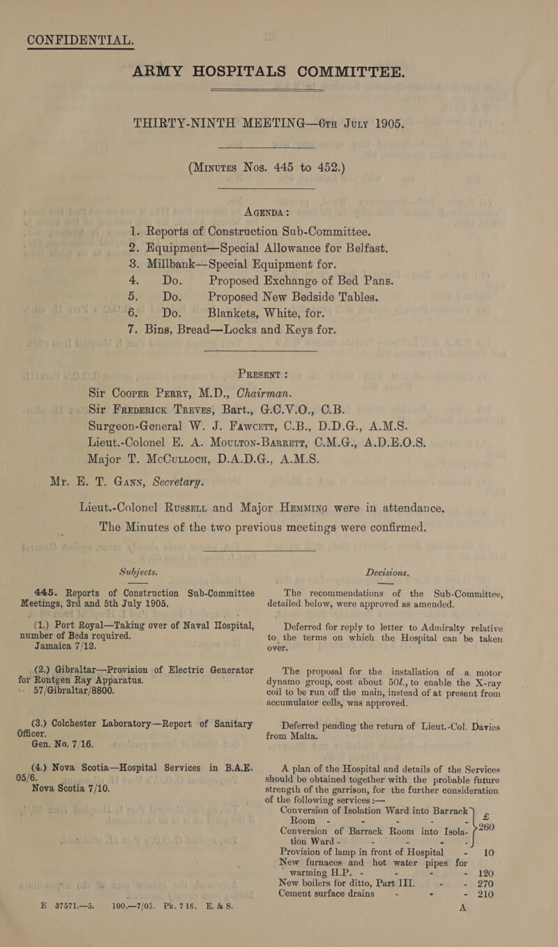   Do. ib ise 3. 4. Do. 5 6 Do. (© Sir Frepericx Treves, Bart., Mr. H. T. Gann, Secretary. Subjects.  445. Reports of Construction Sub-Committee ie ett 3rd and 5th July 1905. “f 7) Port Royal—Taking over of Naval E Hacnita number of Beds required. Jamaica 7/12. .(2,) Gibraltar—Provision of Electric Generator for Rontgen Ray Apparatus. - 57/Gibraltar/8800. (3.) Colchester Laboratory—Report of Sanitary Officer. Gen. No. 7/16. og. Nova Scotia—Hospital Services in B.AE. x ova Scotia 7 /10. E -37571—5. 100.—7/05. Pk.716. E.&amp;S. Decisions. —— The recommendations of the Sub-Committee, detailed below, were approved as amended. Deferred for reply to letter to Admiralty relative to. the terms on which the Hospital can be taken over. The proposal for the installation of a motor dynamo group, cost about 50/., to enable the X-ray coil to be run off the main, instead of at present from accumulator cells, was approved. Deferred pending the return of Lieut.-Col. Davies from Malta. A plan of the Hospital and details of the Services should be obtained together with the probable future strength of the garrison, for the further consideration of the following services :— Conversion of Isolation Ward into Barrack £ Room - - . - Conversion of Barrack Room fio Isola- 260 tion Ward - - - Provision of lamp in front of Hospital - 10 _New furnaces and hot water iat for ' warming H.P. - - 120 New boilers for ditto, Pit) III, - - 270 Cement surface drains - - - 210 A