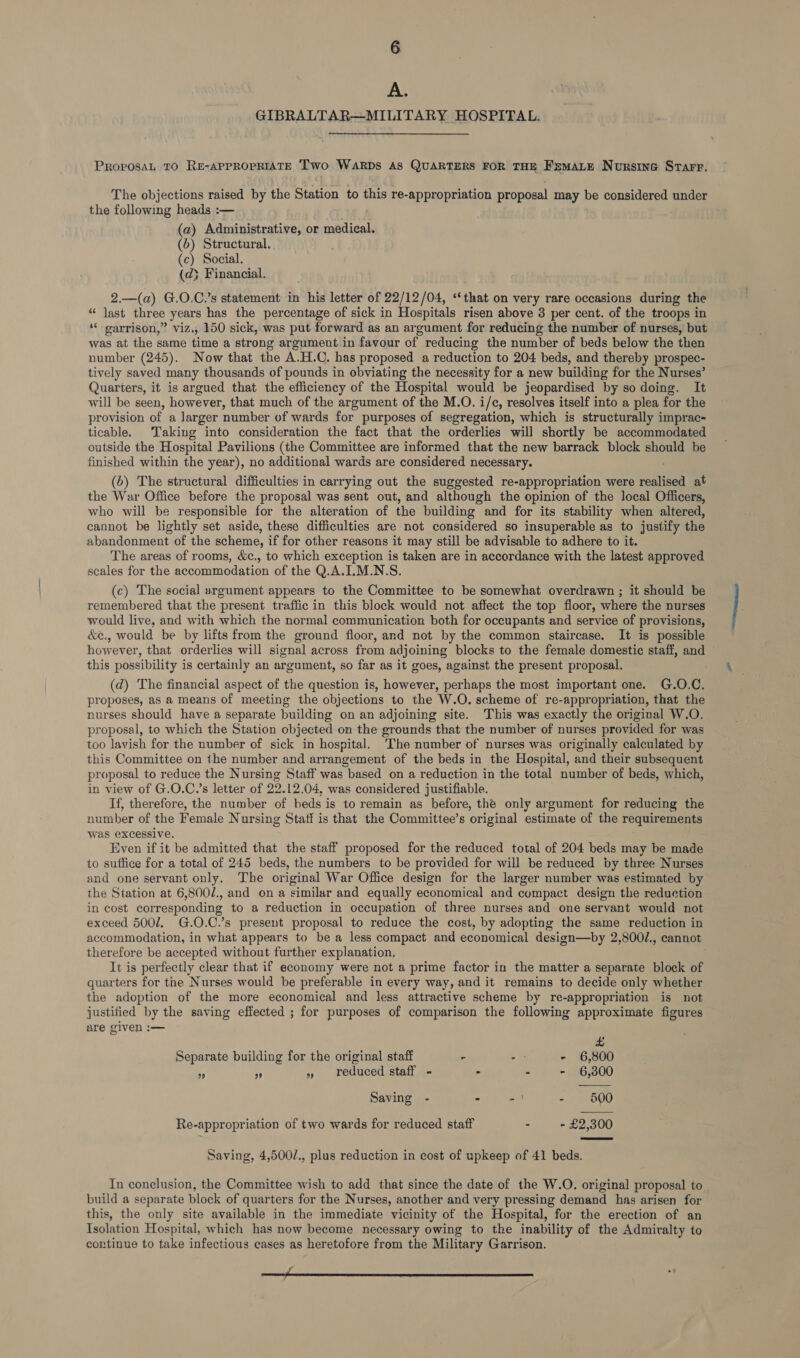 6 A. GIBRALTAR—MILITARY HOSPITAL. PROPOSAL TO RE-APPROPRIATE Two WARDS AS QUARTERS FOR THE FsmMaLe Nursine Starr. The objections raised by the Station to this re-appropriation proposal may be considered under the following heads :— (a) Administrative, or medical. (6) Structural. (c) Social. (d} Financial. 2.—(a) G.O.C.’s statement in his letter of 22/12/04, ‘‘that on very rare occasions during the “ last three years has the percentage of sick in Hospitals risen above 3 per cent. of the troops in ‘“‘ oarrison,” viz., 150 sick, was put forward as an argument for reducing the number of nurses, but was at the same time a strong argument in favour of reducing the number of beds below the then number (245). Now that the A.H.C. has proposed a reduction to 204 beds, and thereby prospec- tively saved many thousands of pounds in ebviating the necessity for a new building for the Nurses’ Quarters, it is argued that the efficiency of the Hospital would be jeopardised by so doing. It will be seen, however, that much of the argument of the M.O. i/c, resolves itself into a plea for the provision of a larger number of wards for purposes of segregation, which is structurally imprac- ticable. Taking into consideration the fact that the orderlies will shortly be accommodated outside the Hospital Pavilions (the Committee are informed that the new barrack block should be finished within the year), no additional wards are considered necessary. (6) The structural difficulties in carrying out the suggested re-appropriation were realised at the War Office before the proposal was sent out, and although the opinion of the local Officers, who will be responsible for the alteration of the building and for its stability when altered, cannot be lightly set aside, these difficulties are not considered so insuperable as to justify the abandonment of the scheme, if for other reasons it may still be advisable to adhere to it. The areas of rooms, &c., to which exception is taken are in accordance with the latest approved scales for the accommodation of the Q.A.ILM.N:S. (c) The sccial argument appears to the Committee to be somewhat overdrawn ; it should be remembered that the present traffic in this block would not affect the top floor, where the nurses would live, and with which the normal communication both for occupants and service of provisions, &¢e., would be by lifts from the ground floor, and not by the common staircase. It is possible however, that orderlies will signal across from adjoining blocks to the female domestic staff, and © this possibility is certainly an argument, so far as it goes, against the present proposal. (d) The financial aspect of the question is, however, perhaps the most important one. G.O.C. proposes, as a means of meeting the objections to the W.O. scheme of re-appropriation, that the nurses should have a separate building on an adjoining site. This was exactly the original W.O. proposal, to which the Station objected on the grounds that the number of nurses provided for was too lavish for the number of sick in hospital. The number of nurses was originally calculated by this Committee on the number and arrangement of the beds in the Hospital, and their subsequent proposal to reduce the Nursing Staff was based on a reduction in the total number of beds, which, in view of G.O.C.’s letter of 22.12.04, was considered justifiable. If, therefore, the number of beds is to remain as before, the only argument for reducing the number of the Female Nursing Staff is that the Committee’s original estimate of the requirements was excessive. Even if it be admitted that the staff proposed for the reduced total of 204 beds may be made to suffice for a total of 245 beds, the numbers to be provided for will be reduced by three Nurses and one servant only. The original War Office design for the larger number was estimated by the Station at 6,800/., and ona similar and equally economical and compact design the reduction in cost corresponding to a reduction in occupation of three nurses and one servant would not exceed 5007. G.O.C.’s present proposal to reduce the cost, by adopting the same reduction in accommodation, in what appears to be a less compact and economical design—by 2,800/., cannot therefore be accepted without further explanation, It is perfectly clear that if economy were not a prime factor in the matter a separate block of quarters for the Nurses would be preferable in every way, and it remains to decide only whether the adoption of the more economical and less attractive scheme by re-appropriation is not justified by the saving effected ; for purposes of comparison the following approximate figures are given :— £ Separate building for the original staff - - - 6,800 5s ” » reduced staff - - - - 6,300 Saving - - - | - 600 Re-appropriation of two wards for reduced staff - - £2,300 Saving, 4,500/., plus reduction in cost of upkeep of 41 beds. In conclusion, the Committee wish to add that since the date of the W.O. original proposal to build a separate block of quarters for the Nurses, another and very pressing demand has arisen for this, the only site available in the immediate vicinity of the Hospital, for the erection of an Isolation Hospital, which has now become necessary owing to the inability of the Admiralty to continue to take infectious cases as heretofore from the Military Garrison.