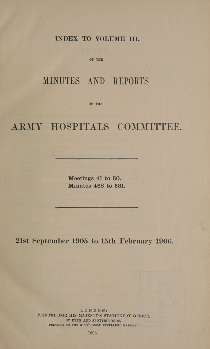 INDEX TO VOLUME II. OF THE MINUTES AND REPORTS OF THE ARMY HOSPITALS COMMITTEE. Meetings 41 to 50. Minutes 468 to 581. 21st September 1905 to 15th February 1906. LONDON: PRINTED FOR HIS MAJESTY’S STATIONERY OFFICE, BY EYRE AND SPOTTISWOODE, PRINTERS TO THE KING’S MOST EXCELLENT MAJESTY. 1906. 