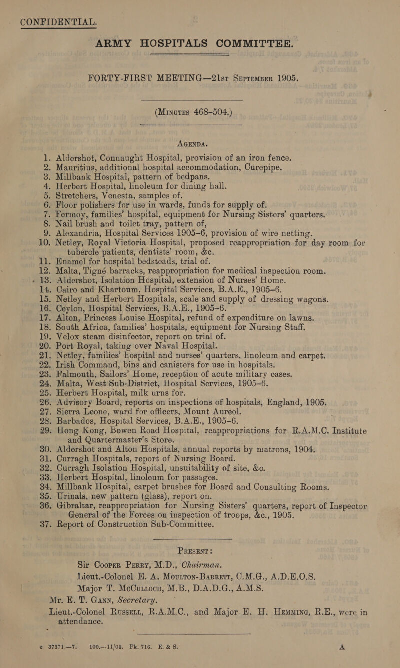 ARMY HOSPITALS COMMITTEE. FORTY-FIRST MEETING—2lsr Srpremper 1905.  (Minutes 468-504.)  AGENDA. . Aldershot, Connaught Hospital, provision of an iron fence. . Mauritius, additional hospital accommodation, Curepipe. . Millbank Hospital, pattern of bedpans. . Herbert Hospital, linoleum for dining hall. . Stretchers, Venesta, samples of. . Floor polishers for use in wards, funds for supply of. . Fermoy, families’ hospital, equipment for Nursing Sisters’ quarters. . Nail brush and toilet tray, pattern of, . Alexandria, Hospital Services 1905-6, provision of wire netting. . Netley, Royal Victoria Hospital, proposed reappropriation for day room for tubercle patients, dentists’ room, &amp;c. . Enamel for hospital bedsteads, trial of. . Malta, Tigné barracks, reappropriation for medical] inspection room. . Aldershot, Isolation Hospital, extension of Nurses’ Home. . Cairo and Khartoum, Hospital Services, B.A.E., 1905-6. . Netley and Herbert Hospitals, scale and supply of dressing wagons. . Ceylon, Hospital Services, B.A.H., 1905-6. . Alton, Princess Louise Hospital, refund of expenditure on lawns. . South Africa, families’ hospitals, equipment for Nursing Staff. . Velox steam disinfector, report on trial of. . Port Royal, taking over Naval Hospital. . Netley, families’ hospital and nurses’ quarters, linoleum and carpet. . Irish Command, bins and canisters for use in hospitals. . Falmouth, Sailors’ Home, reception of acute military cases. . Malta, West Sub-District, Hospital Services, 1905-6. . Herbert Hospital, milk urns for. . Advisory Board, reports on inspections of hospitals, England, 1905. . Sierra Leone, ward for officers, Mount Aureol. . Barbados, Hospital Services, B.A.H., 1905-6. . Hong Kong, Bowen Road Hospital, reappropriations for R.A.M.C. Institute and Quartermaster’s Store. ey Oeonrtnurwnwr ee wonder — aa ID OS NNWNNWNWHFH BWwWNe OC OO WW bw “I OD Or KS OD Co 30. Aldershot and Alton Hospitals, annual reports by matrons, 1904. 31. Curragh Hospitals, report of Nursing Board. 32. Curragh Isolation Hospital, unsuitability of site, &amp;c. 33. Herbert Hospital, linoleum for passages. 34. Millbank Hospital, carpet brushes for Board and Consulting Rooms. 35. Urinals, new pattern (glass), report on. 36. Gibraltar, reappropriation for Nursing Sisters’ quarters, report of Inspector General of the Forces on inspection of troops, &amp;., 1905. . Report of Construction Sub-Committee. (Jw) “I PRESENT: Sir Cooprr Perry, M.D., Chairman. Lieut.-Colonel H. A. Moutron-Barrett, C.M.G., A.D.E.O.S. Major T. McCuttoce, M.B., D.A.D.G., A.M.S. Mr. H. T. Gann, Secretary. Lieut.-Colonel Russrit, R.A.M.C., and Major E. H. Hemmina, R.E., were in attendance.  @ 37571—7. 100.—-11/05. Pk. 716. E. &amp; 8. A