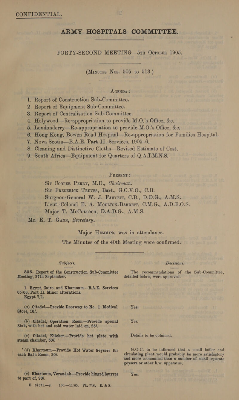    C COM OD OP &amp; DO Mr. H. T. Gann, Secretary. Subjects.  505. Report of the Construction Sub-Committee Meeting, 27th September. 1. Egypt, Cairo, and Khartoum—B.A.E. Services 05/06, Part II. Minor alterations. Egypt 7/1. (a) Citadel—Provide Doorway to No. 1 Medical Store, 10/. (6) Citadel, Operation Room—Provide special Sink, with hot and cold water laid on, 25/, (c) Citadel, Kitchen—Provide hot plate with steam chamber, 50/. ~ “(d) Khartoum—Provide Hot Water Geysers for each Bath Room, 20/. (e) Khartoum, Verandah—Provide hinged louvres to part of, 90/. E 37571—8. 100.—11/05. Pk. 716. E. &amp;S. Decisions. The recommendations of the Sub-Committee, detailed below, were approved. Yes. Details to be obtained. G.O.C. to be informed that a small boiler and circulating plant would probably be more satisfactory and more economical than a number of small separate geysers or other h.w. apparatus, Yes.