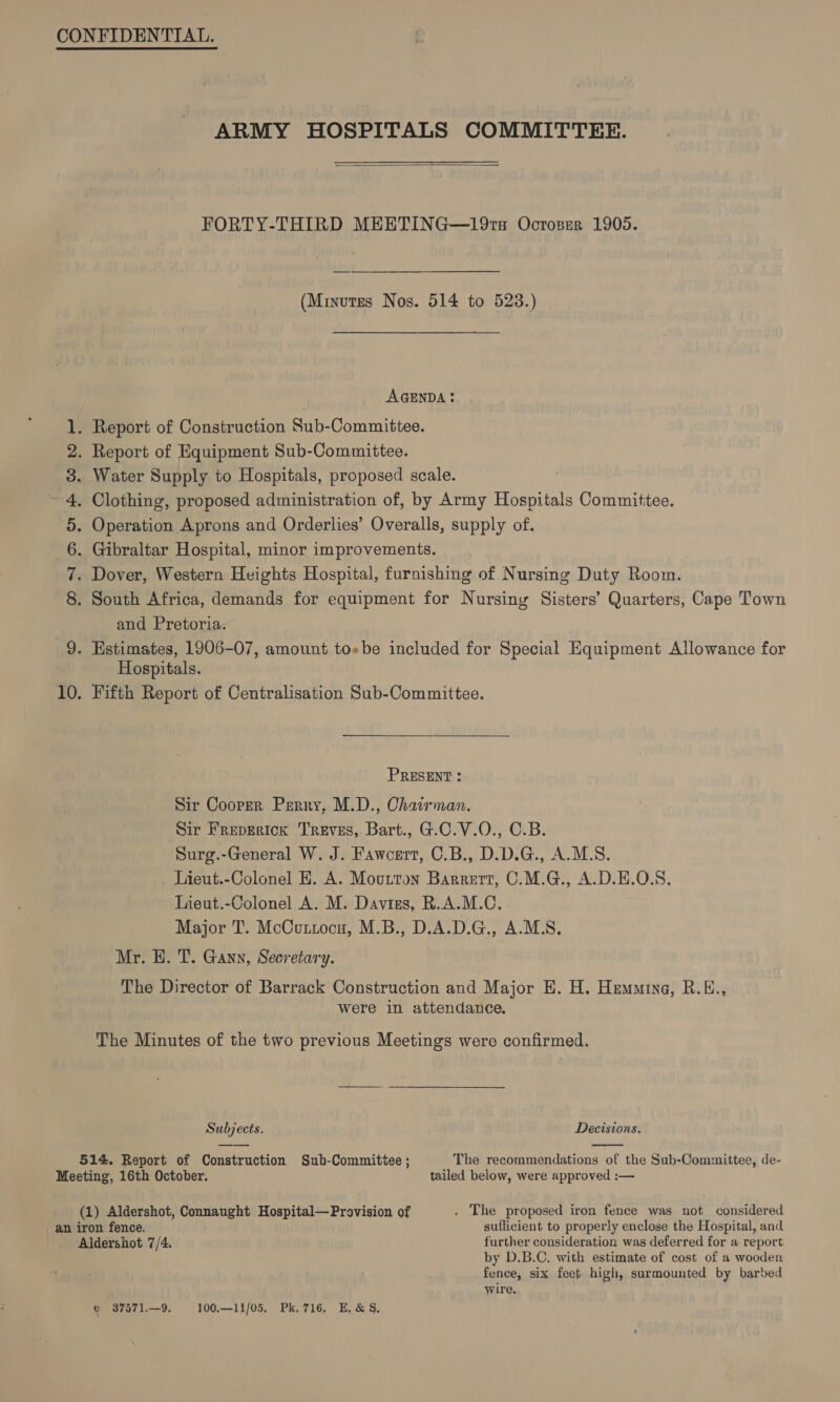 ARMY HOSPITALS COMMITTEE.  FORTY-THIRD MEETING—19ra Ocroser 1905. (Minutes Nos. 514 to 523.) AGENDA! 1. Report of Construction Sub-Committee. 2. Report of Equipment Sub-Committee. 3. Water Supply to Hospitals, proposed scale. . Clothing, proposed administration of, by Army Hospitals Committee. . Operation Aprons and Orderlies’ Overalls, supply of. . Gibraltar Hospital, minor improvements. . Dover, Western Heights Hospital, furnishing of Nursing Duty Room. . South Africa, demands for equipment for Nursing Sisters’ Quarters, Cape Town and Pretoria. 9. Estimates, 1906-07, amount toebe included for Special Equipment Allowance for Hospitals. 10. Fifth Report of Centralisation Sub-Committee. COs mS Or hb PRESENT : Sir Cooper Perry, M.D., Chairman. Sir FrepEricx Treves, Bart., G.C.V.O., C.B. Surg.-General W. J. Fawcert, C.B., D.D.G., A.M.S. Lieut.-Colonel H. A. Moutton Barrert, C.M.G., A.D.H.O.S, Lieut.-Colonel A. M. Daviss, R.A.M.C. Major T. McCuxtocu, M.B., D.A.D.G., A.M.S. Mr. H. T. Gann, Secretary. The Director of Barrack Construction and Major EH. H. Hemming, R.E., were in attendance. The Minutes of the two previous Meetings were confirmed.  Subjects. Decisions. 514. Report of Construction Sub-Committee ; The recommendations of the Sub-Committee, de- Meeting, 16th October. tailed below, were approved :— (1) Aldershot, Connaught Hospital—Provision of . The proposed iron fence was not considered _ an iron fence. suflicient to properly enclose the Hospital, and Aldershot 7/4. further consideration was deferred for a report by D.B.C. with estimate of cost of a wooden fence, six feet high, surmounted by barbed wire. € 37571.—9. 100.—11/05. Pk.716, E, &amp;§,