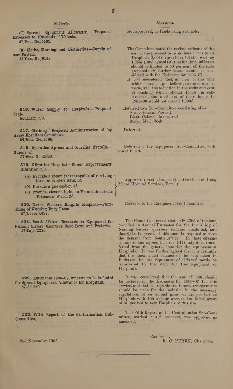 (7) Special Equipment Allowance — Proposed Extension to Hospitals of 75 beds. 57/Gen. No./5189. (8) Cloths, tS and Distinctive—Supply of new Pattern. 57/Gen. No./6162. 516. Water ewyey to Hospitals — Proposed Scale. Southern 7/3 517. Clothing—Proposed Administration of, by Army Hospitals Committee. “64/Gen. No./9798. 518. Operation Aprons and Orderlies’ Overalls— Supply of. 57/Gen. No./5686. 519. Gibraltar Hospital— Minor Improvements. Gibraltar 7/3. (a) Provide a steam jacket capable of receiving three milk sterilisers, 6/. (6) Provide a gas cooker, 4. (c) Provide electric light to Verandah outside Prisoners’ Ward, 2. 520. Dover, Western Heights Hospital-——Furn- ishing of Nursing Duty Room. 57 /Dover/4428. 521. South Africa—-Demands for Equipment for Nursing Sisters’ Quarters, Cape Town and Pretoria. 57/Cape/2220. 522. Estimates 1906-07, amount to be included for Special Equipment Allowance for Hospitals. 57/3/1750. 523. Fifth Report of the Centralisation Sub- Committee. 2nd November 1905, Decisions.  Not approved, no funds being available. The Committee noted the revised estimate of the cost of the proposal to issue these cloths to all Hospitals, 2,601. (provision 1,348/., washing 1,253/.), and agreed (a) that for 1905-06 issues should be limited to 50 per cent. of the scale proposed ; (d) further issues should be con- sidered with the Estimates for 1906-07. It was considered that, in view of the time which must elapse before provision can be made, and the reduction in the estimated cost of washing which should follow in econ- sequence, the total cost of these issues in 1905-06 would not exceed 1,000/, Referred to a Sub-Committee consisting of— Surg.-General Fawcett. Lieut.-Colonel Davies, and Major McCulloch. Deferred. Referred to the Equipment Sub-Committee, with Approved ; cost chargeable to the General Item, Minor Hospital Services, Vote 10. Referred to the Equipment Sub-Committee, The Committee noted that only 2662. of the sum provided in Annual Estimates for the furnishing of Nursing Sisters’ quarters remains unallotted, and that 9112. in excess.of this sum is required to meet the demand from South Africa. In these circum- stances it was agreed that the 911/. might be trans- ferred from the general item for the equipment of Hospitals. It was further agreed that it is desirable that the unexpended balance of the sum taken in Estimates for the Equipment of Officers’ wards be transferred to the item for the equipment of Hospitals. It was considered that the sum of 500/. should be included in the Estimates for 1906-07 for this service, and that, as regards the future, arrangements should be made for the inclusion in the necessary regulatious of an annual grant. of ls. per bed to Hospitals with 100 beds or over, and an initial grant of 5s. per bed to new Hospitals of this size. The Fifth Report of the Centralisation Sub-Com- mittee, marked “A,” attached, was approved as amended. ' . Confirmed, E. C. PERRY, Chairman,