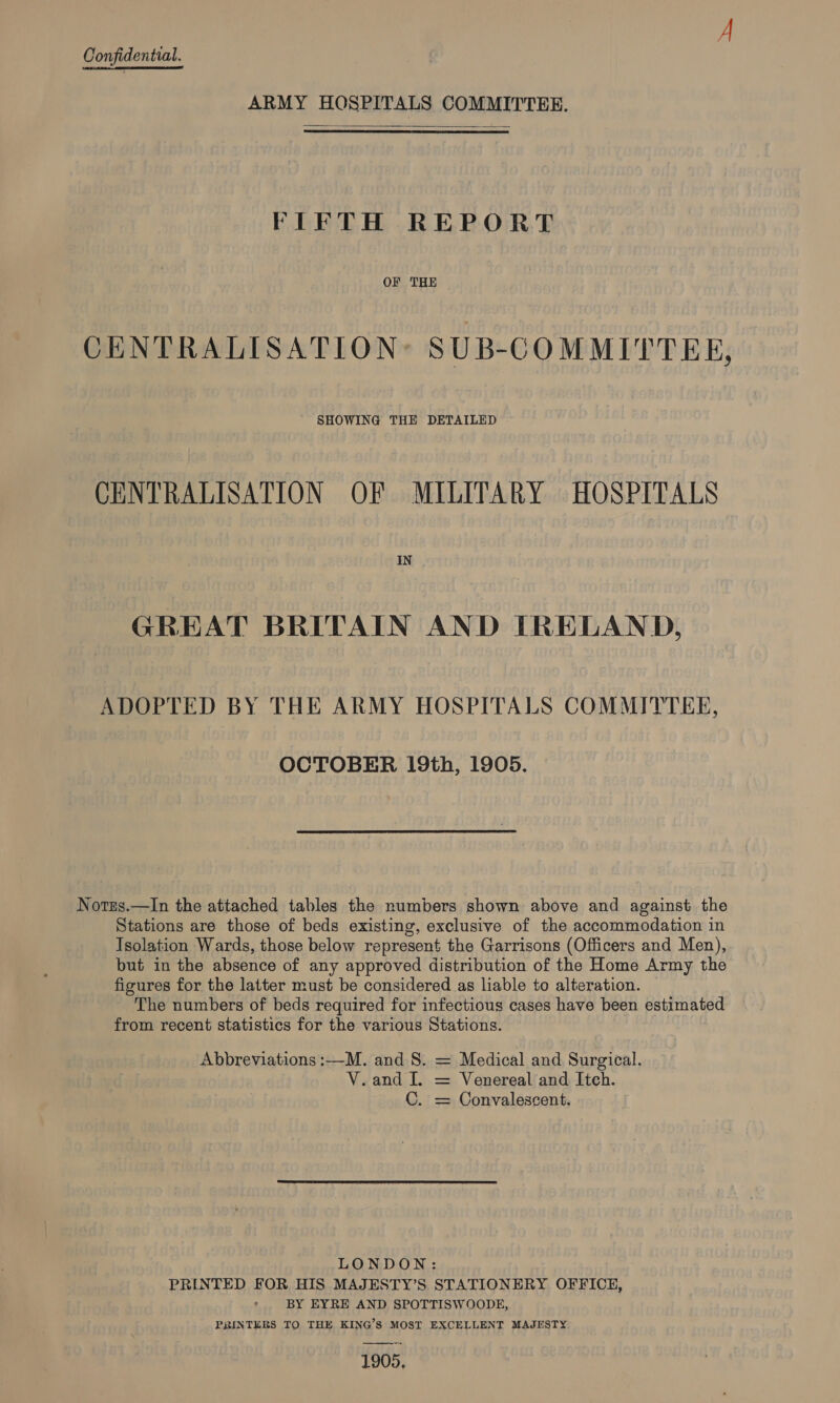  ARMY HOSPITALS COMMITTEE. FIFTH REPORT OF THE CENTRALISATION: SUB-COMMITTEE, SHOWING THE DETAILED CENTRALISATION OF MILITARY HOSPITALS IN GREAT BRITAIN AND ITRELAND, ADOPTED BY THE ARMY HOSPITALS COMMITTEE, OCTOBER 19th, 1905. Norzs.—In the attached tables the numbers shown above and against the Stations are those of beds existing, exclusive of the accommodation in Isolation Wards, those below represent the Garrisons (Officers and Men), but in the absence of any approved distribution of the Home Army the figures for the latter must be considered as liable to alteration. The numbers of beds required for infectious cases have been estimated from recent statistics for the various Stations. Abbreviations :—M. and 8. = Medical and Surgical. V.and I. = Venereal and Itch. C. = Convalescent. LONDON: PRINTED FOR HIS MAJESTY’S STATIONERY OFFICE, BY EYRE AND SPOTTISWOODE, PRINTERS TO THE KING’S MOST EXCELLENT MAJESTY 1905,