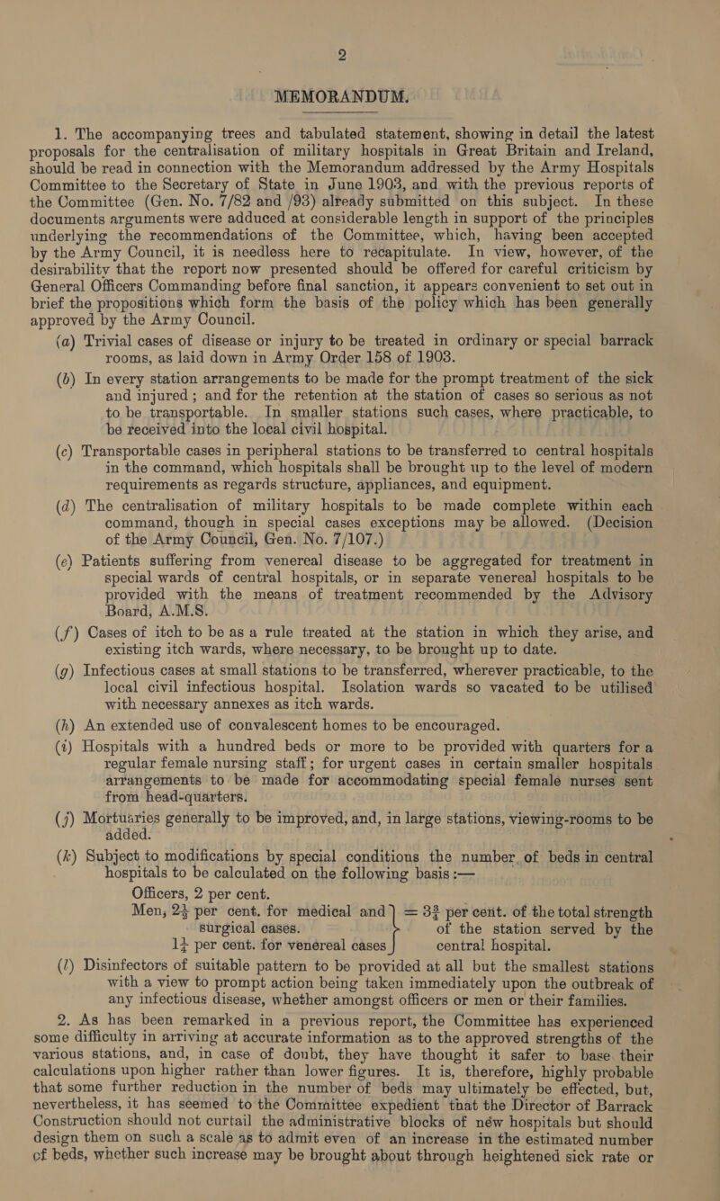 MEMORANDUM. 1. The accompanying trees and tabulated statement, showing in detail the latest proposals for the centralisation of military hospitals in Great Britain and Ireland, should be read in connection with the Memorandum addressed by the Army Hospitals Committee to the Secretary of State in June 1903, and with the previous reports of the Committee (Gen. No. 7/82 and /93) already submitted on this subject. In these documents arguments were adduced at considerable length in support of the principles underlying the recommendations of the Committee, which, having been accepted by the Army Council, it is needless here to recapitulate. In view, however, of the desirability that the report now presented should be offered for careful criticism by General Officers Commanding before final sanction, it appears convenient to set out in brief the propositions which form the basis of the policy which has been generally approved by the Army Council. (a) Trivial cases of disease or injury to be treated in ordinary or special barrack rooms, as laid down in Army Order 158 of 1908. (bv) In every station arrangements to be made for the prompt treatment of the sick and injured ; and for the retention at the station of cases so serious as not to be transportable. In smaller stations such cases, where practicable, to be received into the local civil hospital. (c) Transportable cases in peripheral stations to be transferred to central hospitals in the command, which hospitals shall be brought up to the level of modern requirements as regards structure, appliances, and equipment. (d) The centralisation of military hospitals to be made complete within each command, though in special cases exceptions may be allowed. (Decision of the Army Councii, Gen. No. 7/107.) (ec) Patients suffering from venereal disease to be aggregated for treatment in special wards of central hospitals, or in separate venereal hospitals to be provided with the means of treatment recommended by the Advisory Board, A.M.S. (f) Cases of itch to be asa rule treated at the station in which they arise, and existing itch wards, where necessary, to be brought up to date. (g) Infectious cases at small stations to be transferred, wherever practicable, to the local civil infectious hospital. Isolation wards so vacated to be utilised with necessary annexes as itch wards. (h) An extended use of convalescent homes to be encouraged. (t) Hospitals with a hundred beds or more to be provided with quarters for a regular female nursing staff; for urgent cases in certain smaller hospitals arrangements to be made for accommodating special female nurses sent from head-quarters. (j) Mortuaries generally to be improved, and, in large stations, viewing-rooms to be added. | (k) Subject to modifications by special conditions the number. of beds in central hospitals to be calculated on the following basis :— Officers, 2 per cent. Men, 23 per cent. for medical and) = 332 per cent. of the total strength surgical cases. of the station served by the 1¢ per cent. for venereal cases central hospital. () Disinfectors of suitable pattern to be provided at all but the smallest stations with a view to prompt action being taken immediately upon the outbreak of any infectious disease, whether amongst officers or men or their families. 2. As has been remarked in a previous report, the Commitiee has experienced some difficulty in arriving at accurate information as to the approved strengths of the various stations, and, in case of doubt, they have thought it safer to base. their calculations upon higher rather than lower figures. It is, therefore, highly probable that some further reduction in the number of beds may ultimately be effected, but, nevertheless, it has seemed to the Committee expedient that the Director of Barrack Construction should not curtail the administrative blocks of néw hospitals but should design them on such a scale as to admit even of an increase in the estimated number of beds, whether such increase may be brought about through heightened sick rate or