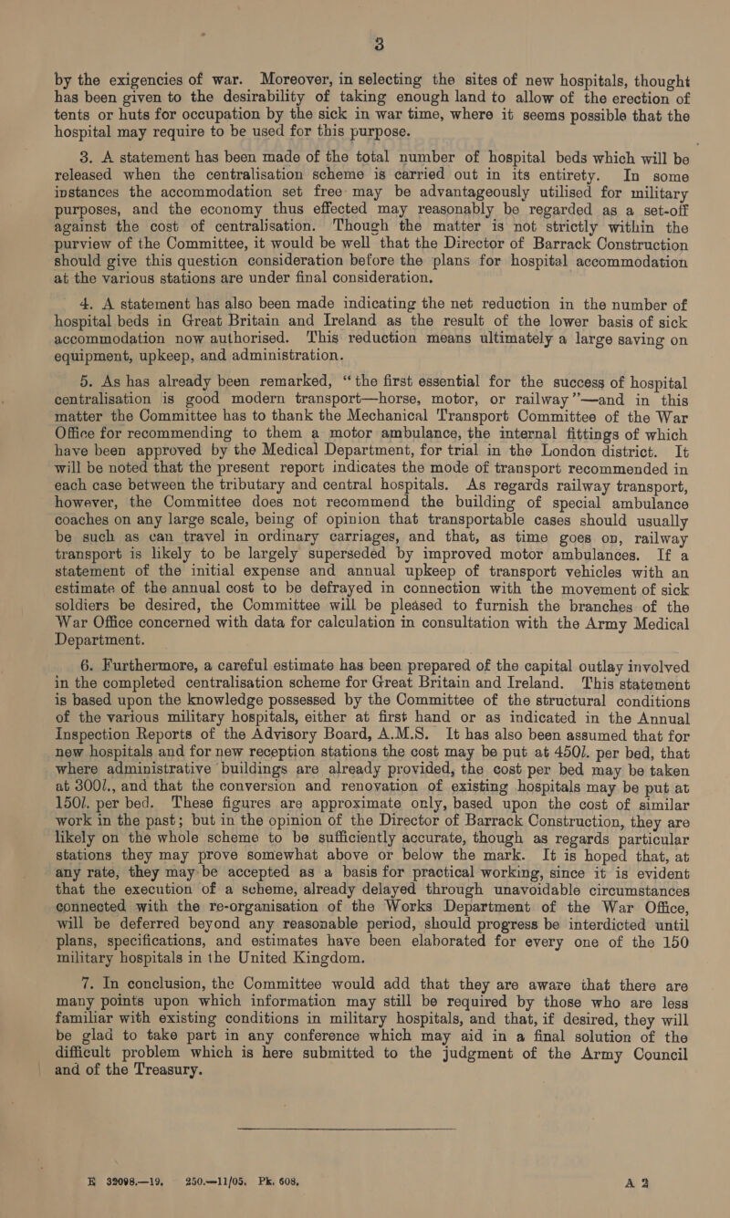 by the exigencies of war. Moreover, in selecting the sites of new hospitals, thought has been given to the desirability of taking enough land to allow of the erection of tents or huts for occupation by the sick in war time, where it seems possible that the hospital may require to be used for this purpose. 3. A statement has been made of the total number of hospital beds which will be released when the centralisation scheme is carried out in its entirety. In some instances the accommodation set free: may be advantageously utilised for military purposes, and the economy thus effected may reasonably be regarded as a set-off against the cost of centralisation. Though the matter is not strictly within the purview of the Committee, it would be well that the Director of Barrack Construction should give this question consideration before the plans for hospital accommodation at the various stations are under final consideration. 4. A statement has also been made indicating the net reduction in the number of hospital beds in Great Britain and Ireland as the result of the lower basis of sick accommodation now authorised. This reduction means ultimately a large saving on equipment, upkeep, and administration. 5. As has already been remarked, “the first essential for the success of hospital centralisation is good modern transport—horse, motor, or railway”—and in this matter the Committee has to thank the Mechanical Transport Committee of the War Office for recommending to them a motor ambulance, the internal fittings of which have been approved by the Medical Department, for trial in the London district. It will be noted that the present report indicates the mode of transport recommended in each case between the tributary and central hospitals. As regards railway transport, however, the Committee does not recommend the building of special ambulance coaches on any large scale, being of opinion that transportable cases should usually be such as can travel in ordinary carriages, and that, as time goes on, railway transport is likely to be largely superseded by improved motor ambulances. If a statement of the initial expense and annual upkeep of transport vehicles with an estimate of the annual cost to be defrayed in connection with the movement of sick soldiers be desired, the Committee will be pleased to furnish the branches of the War Office concerned with data for calculation in consultation with the Army Medical Department. 6. Furthermore, a careful estimate has been prepared of the capital outlay involved in the completed centralisation scheme for Great Britain and Ireland. This statement is based upon the knowledge possessed by the Committee of the structural conditions of the various military hospitals, either at first hand or as indicated in the Annual Inspection Reports of the Advisory Board, A.M.S. It has also been assumed that for new hospitals and for new reception stations the cost may be put at 4501. per bed, that where administrative buildings are already provided, the cost per bed may be taken at 300/., and that the conversion and renovation of existing hospitals may be put at 150/. per bed. These figures are approximate only, based upon the cost of similar work in the past; but in the opinion of the Director of Barrack Construction, they are likely on the whole scheme to be sufficiently accurate, though as regards particular stations they may prove somewhat above or below the mark. It is hoped that, at any rate, they may be accepted as a basis for practical working, since it is evident that the execution of a scheme, already delayed through unavoidable circumstances connected with the re-organisation of the Works Department of the War Office, will be deferred beyond any reasonable period, should progress be interdicted until plans, specifications, and estimates have been elaborated for every one of the 150 military hospitals in the United Kingdom. 7. In conclusion, the Committee would add that they are aware that there are many points upon which information may still be required by those who are less familiar with existing conditions in military hospitals, and that, if desired, they will be glad to take part in any conference which may aid in a final solution of the difficult problem which is here submitted to the judgment of the Army Council and of the Treasury. KH 32098.—19, 250.—-11/05. Pk. 608, Aa