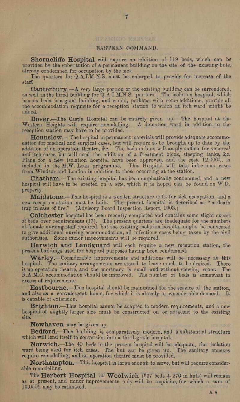 Shorncliffe Hospital will require an addition of 119 beds, which can be provided by the substitution of a permanent building on the site of the existing buts, already condemned for occupation by the sick. The quarters for Q.A.I.M.N.S. must be enlarged to provide for increase of the staff. Canterbury.—A very large portion of the existing building can be surrendered, as well as the hired building for Q.A.I.M.N.S. quarters. The isolation hospital, which has six beds, is a gcod building, and would, perhaps, with some additions, provide all the accommcdation requisite for a reception station to which an itch ward might be added. | Dover.—The Castle Hospital can be entirely given up. The hospital at the Western Heights will require remodelling. A detention ward in addition to the reception station may have to be provided. Hounslow.— The hospital in permanent materia]s will provide adequate accommo- dation for medical and surgical cases, but will require to be brought up to date by the addition of an operation theatre, &amp;c. The beds in huts will amply suffice for venereal and itch cases, but will need the addition of a Treatment block, steeping tanks, &amp;c. Pians for a new isolation hospital have been approved, and the cost, 12,000/., is included in the M.W. Loan programme. This Hospital will take infectious cases from Windsor and London in addition to those occurring at the station. Chatham.—The existing hospital has been emphatically condemned, and a new hospital will have to be erected on a site, which it is hoped can be found on W.D. property. Maidstone.—This hospital is a wooden structure unfit for sick occupation, and a new reception station must be built. The present hospital is described as “a death trap in ease of fire.’ (Advisory Board Inspection Report, 1903.) . Colchester hospital has been recently completed and contains some slight excess of beds over requirements (17). The present quarters are inadequate for the numbers of female nursing staff required, hut the existing isolation hospital might be converted to give additional nursing accommodation, all infectious cases being taken by the civil authorities. Some minor improvements will be required. Harwich and Landguard will each require a new reception station, the present buildings used for hospital purposes having been condemned. Warley.—Considerable improvements and additions will be necessary at this hospital. The sanitary arrangements are stated to leave much to be desired. There 18 NO operation theatre, and the mortuary is small and without viewing room.. The R.A.M.C. accommodation should be improved. The number of beds is somewhat in excess of requirements. Eastbourne.—This hospital should be maintained for the service of the station, and also as a convalescent home, for which it is already in considerable demand. It is capable of extension. Brighton.—tThis hospital cannot be adapted to modern requirements, and a new hospital of slightly larger size must be constructed on or adjacent to the existing site. Newhaven may be given up. Bedford.—This building is comparatively modern, and a substantial structure which will lend itself to conversion into a third-grade hospital. Norwich.—The 40 beds in the present hospital will be adequate, the isolation ward being used for itch cases. The hut can be given up. The sanitary annexes require remodelling, and an operation theatre must be provided. Northampton.—tThis hospital is large enough to serve, but will require consider- able remodelling. The Herbert Hospital at Woolwich (6387 beds + 270 in huts) will remain as at present, and minor improvements only will be requisite, for which a sum of 10,0001. may be estimated. A 4