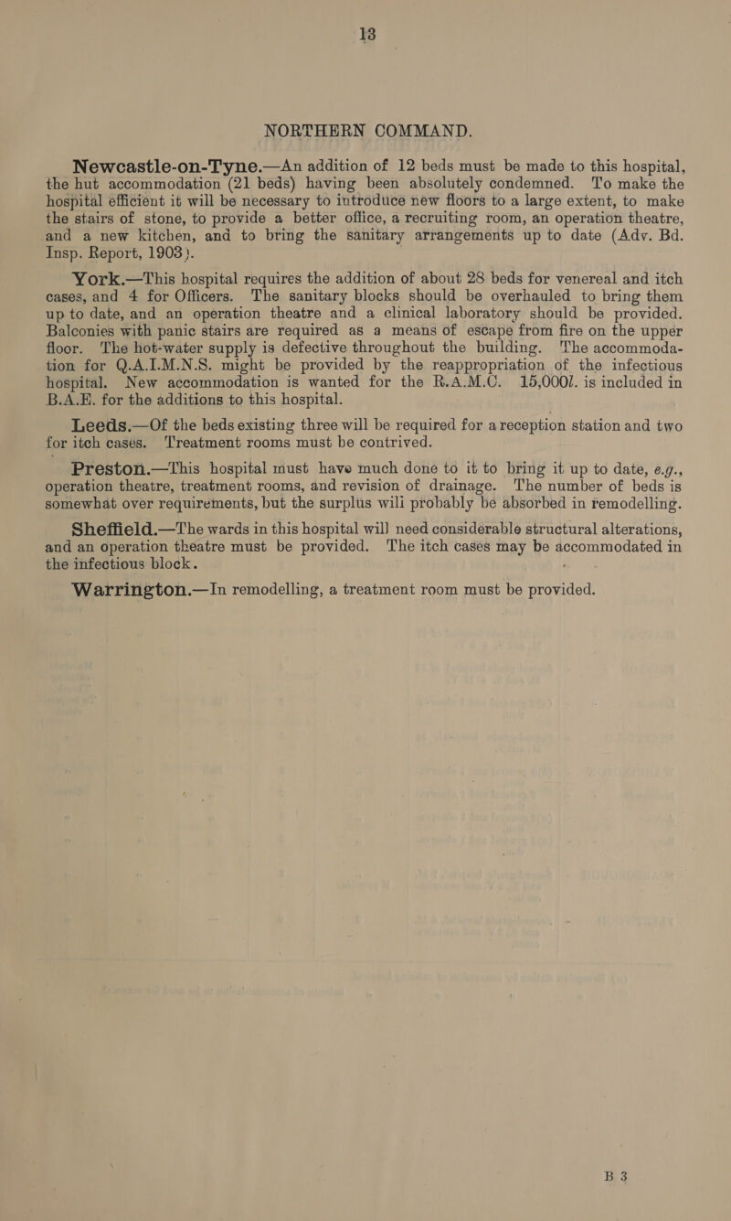 NORTHERN COMMAND. Newcastle-on-Tyne.—An addition of 12 beds must be made to this hospital, the hut accommodation (21 beds) having been absolutely condemned. To make the hospital efficient it will be necessary to introdtice new floors to a large extent, to make the stairs of stone, to provide a better office, a recruiting room, an operation theatre, and a new kitchen, and to bring the sanitary arrangements up to date (Adv. Bd. Insp. Report, 1903}. York.—tThis bospital requires the addition of about 28 beds for venereal and itch cases, and 4 for Officers. The sanitary blocks should be overhauled to bring them up to date, and an operation theatre and a clinical laboratory should be provided. Balconies with panic stairs are required as a means of escape from fire on the upper floor. ‘The hot-water supply is defective throughout the building. The accommoda- tion for Q.A.I-M.N.S. might be provided by the reappropriation of the infectious hospital. New accommodation is wanted for the R.A.M.C. 15,0001. is included in B.A.E., for the additions to this hospital. Leeds.—Of the beds existing three will be required for areception station and two for itch cases. ‘Treatment rooms must be contrived. Preston.—tThis hospital must have much done to it to bring it up to date, e.9., operation theatre, treatment rooms, and revision of drainage. The number of beds is somewhat over requirements, but the surplus wili probably be absorbed in remodelling. Sheffield.—The wards in this hospital wil) need considerable structural alterations, and an operation theatre must be provided. The itch cases may be accommodated in the infectious block. Warrington.—In remodelling, a treatment room must be provided.
