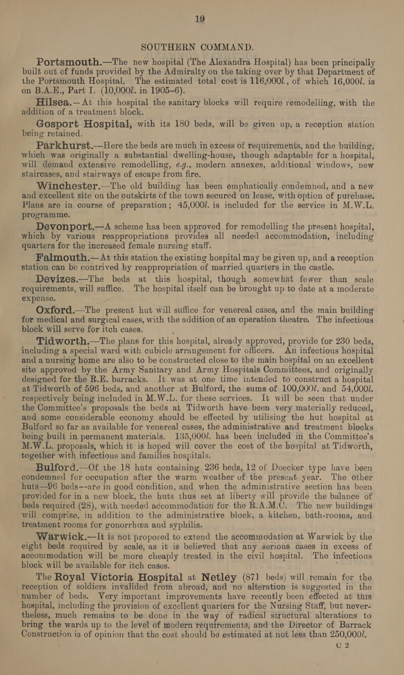SOUTHERN COMMAND. Portsmouth.—The new hospital (The Alexandra Hospital) has been principally built out of funds provided by the Admiralty on the taking over by that Department of the Portsmouth Hospital. The estimated total cost is 116,0001., of which 16,0001. is on B.A.E., Part I. (10,0007. in 1905-6). Hilsea.—At this hospital the sanitary blocks will require remodelling, with the addition of a treatment block. Gosport Hospital, with its 180 beds, will be given up, a reception station being retained, Parkhurst.—Here the beds are much in excess of requirements, and the building, which was originally a substantial dwelling-house, though adaptable for a hospital, will demand extensive remodelling, e.g., modern annexes, additional windows, new staircases, and stairways of escape from fire. Winchester.—tThe old building has been emphatically condemned, and a new and excellent site on the outskirts of the town secured on lease, with option of purcliase. Plans are in course of preparation; 45,000/. is included for the service in M.W.L. programme. Devonport.—A scheme has been approved for remodelling the present hospital, which by various reappropriations provides all needed accommodation, including quarters for the increased female nursing staff. Falmouth.—At this station the existing hospital may be given up, and a reception station can be contrived by reappropriation of married quarters in the castle. Devizes.—The beds at this hospital, though somewhat fewer than scale requirements, will suffice. The hospital itself can be brought up to date at a moderate expense. Oxford.—The present hut will suffice for venereal cases, and the main building for medical and surgical cases, with the addition of an operation theatre. The infectious block will serve for itch cases. Tid worth.—The plans for this hospital, already approved, provide for 230 beds, including a special ward with cubicle arrangement for officers. An infectious hospital and a nursing home are also to be constructed close to the main hospital on an excellent site approved by the Army Sanitary and Army Hospitals Committees, and originally designed for the R.K. barracks. It was at one time intended to construct a hospital at Tidworth of 596 beds, and another at Bulford, the sums of 100,000/. and 54,0001. respectively being included in M.W.L. for these services. It will be seen that under the Committee’s proposals the beds at Tidworth have been very materially reduced, and some considerable economy should be effected by utilising the hut hospital at . Bulford so far as available for venereal cases, the administrative and treatment blocks being built in permanent materials. 135,000/. has been included in the Committee’s M.W.L. proposals, which it is hoped will cover the cost of the hospital at Tidworth, together with infectious and families hospitals. Bulford.—oOf ihe 18 huts containing 236 beds, 12 of Doecker type have been condemned for occupation after the warm weather vf the present year. The other huts—96 beds--are in good condition, and when the administrative section has been provided for in a new block, the huts thus set at liberty will provide the balance of beds required (28), with needed accommodation for the R.A.M.C. The new buildings will comprise, in addition to the administrative block, a kitchen, bath-rooms, and treatment rooms for gonorrhoea and syphilis. Warwick.—It is not proposed to extend the accommodation at Warwick by the eight beds required by scale, as it is believed that any serious cases in excess of accommodation will be more cheaply treated in the civil hospital. The infectious block will be available for itch cases. The Royal Victoria Hospital at Netley (87] beds) will remain for the reception of soldiers invalided from abroad, and no alteration is suggested in the number of beds. Very important improvements have recently been effected at this hospital, including the provision of excellent quarters for the Nursing Staff, but never- theless, much remains to be done in the way of radical structural alterations to bring the wards up to the level of modern requirements, and the Director of Barrack Construction is of opinion that the cost should be estimated at not less than 250,0001. C 2